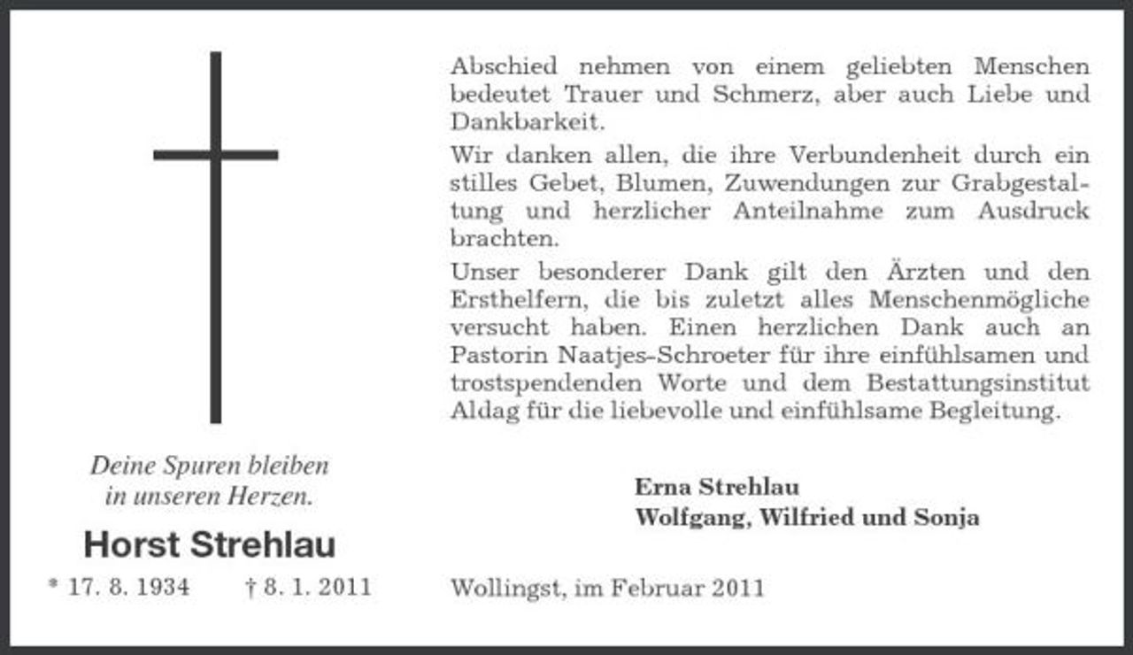 <p>Abschied nehmen von einem geliebten Menschen bedeutet Trauer und Schmerz, aber auch Liebe und Dankbarkeit. Wir danken allen, die ihre Verbundenheit durch ein stilles Gebet, Blumen, Zuwendungen zur Grabgestaltung und herzlicher Anteilnahme zum Ausdruck brachten. Unser besonderer Dank gilt den Ärzten und den Ersthelfern, die bis zuletzt alles Menschenmögliche versucht haben. Einen herzlichen Dank auch an Pastorin Naatjes-Schroeter für ihre einfühlsamen und trostspendenden Worte und dem Bestattungsinstitut Aldag für die liebevolle und einfühlsame Begleitung.</p><p>Deine Spuren bleiben in unseren Herzen.</p><p>Erna Strehlau Wolfgang, Wilfried und Sonja Wollingst, im Februar 2011</p><p>Horst Strehlau<br />* 17. 8. 1934 † 8. 1. 2011</p>