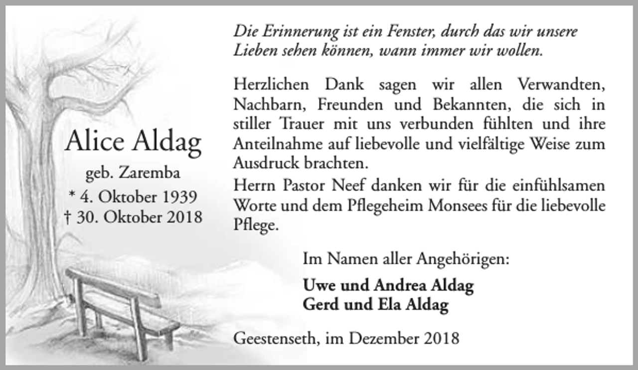 <p>Die Erinnerung ist ein Fenster, durch das wir unsere<br />Lieben sehen können, wann immer wir wollen.</p><p>Alice Aldag<br />geb. Zaremba<br />* 4. Oktober 1939<br />† 30. Oktober 2018</p><p>Herzlichen Dank sagen wir allen Verwandten,<br />Nachbarn, Freunden und Bekannten, die sich in<br />stiller Trauer mit uns verbunden fühlten und ihre<br />Anteilnahme auf liebevolle und vielfältige Weise zum<br />Ausdruck brachten.<br />Herrn Pastor Neef danken wir für die einfühlsamen<br />Worte und dem Pflegeheim Monsees für die liebevolle<br />Pflege.<br />Im Namen aller Angehörigen:<br />Uwe und Andrea Aldag<br />Gerd und Ela Aldag<br />Geestenseth, im Dezember 2018</p>