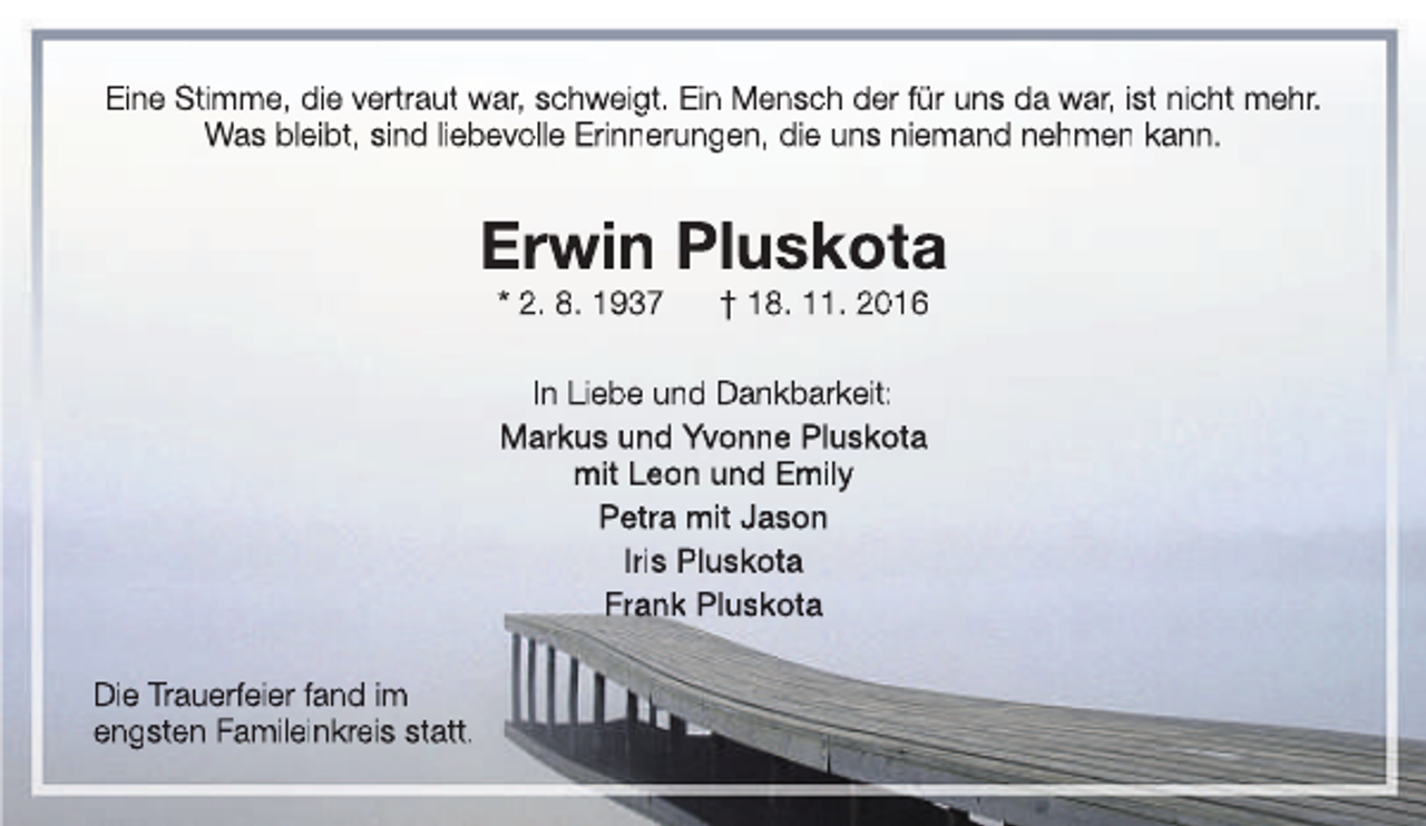 <p>Eine Stimme, die vertraut war, schweigt. Ein Mensch der für uns da war, ist nicht mehr.<br />Was bleibt, sind liebevolle Erinnerungen, die uns niemand nehmen kann.</p><p>Erwin Pluskota<br />* 2. 8. 1937</p><p>† 18. 11. 2016</p><p>In Liebe und Dankbarkeit:<br />Markus und Yvonne Pluskota<br />mit Leon und Emily<br />Petra mit Jason<br />Iris Pluskota<br />Frank Pluskota<br />Die Trauerfeier fand im<br />engsten Famileinkreis statt.</p>