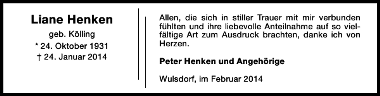 <p>Liane Henken<br />geb. Kölling<br />* 24. Oktober 1931<br />† 24. Januar 2014</p><p>Allen, die sich in stiller Trauer mit mir verbunden<br />fühlten und ihre liebevolle Anteilnahme auf so vielfältige Art zum Ausdruck brachten, danke ich von<br />Herzen.<br />Peter Henken und Angehörige<br />Wulsdorf, im Februar 2014</p>
