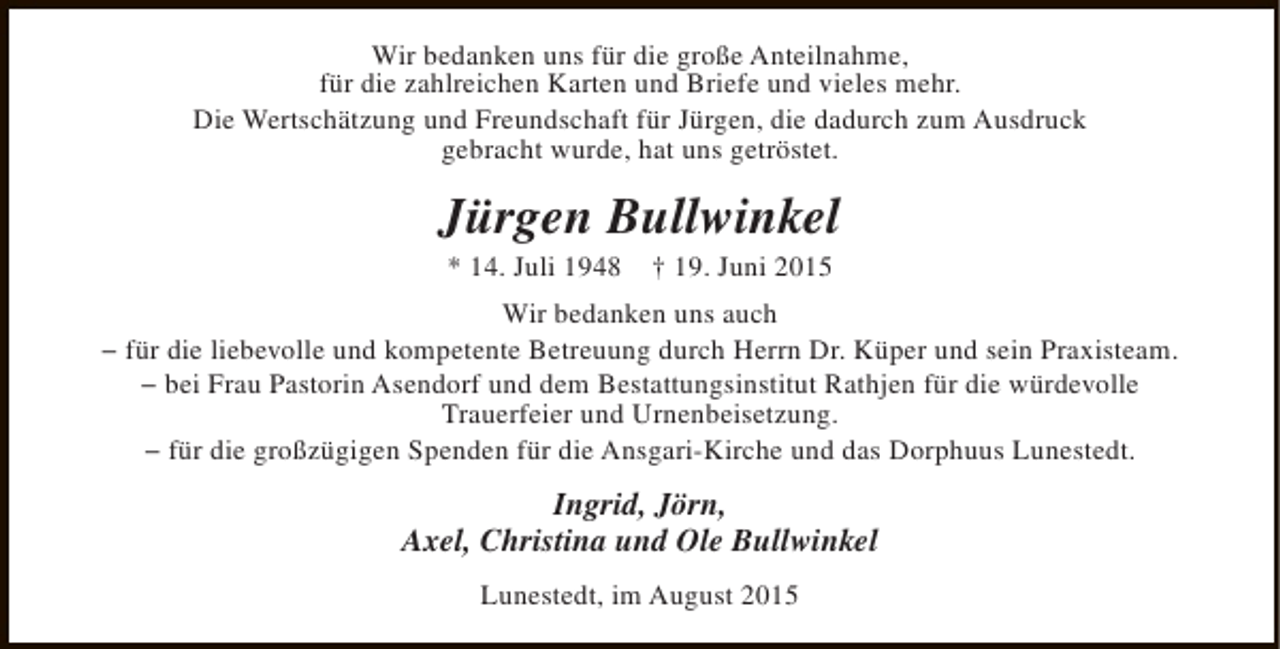 <p>Wir bedanken uns für die große Anteilnahme,<br />für die zahlreichen Karten und Briefe und vieles mehr.<br />Die Wertschätzung und Freundschaft für Jürgen, die dadurch zum Ausdruck<br />gebracht wurde, hat uns getröstet.</p><p>Jürgen Bullwinkel<br />* 14. Juli 1948</p><p>† 19. Juni 2015</p><p>Wir bedanken uns auch<br />− für die liebevolle und kompetente Betreuung durch Herrn Dr. Küper und sein Praxisteam.<br />− bei Frau Pastorin Asendorf und dem Bestattungsinstitut Rathjen für die würdevolle<br />Trauerfeier und Urnenbeisetzung.<br />− für die großzügigen Spenden für die Ansgari-Kirche und das Dorphuus Lunestedt.</p><p>Ingrid, Jörn,<br />Axel, Christina und Ole Bullwinkel<br />Lunestedt, im August 2015</p>