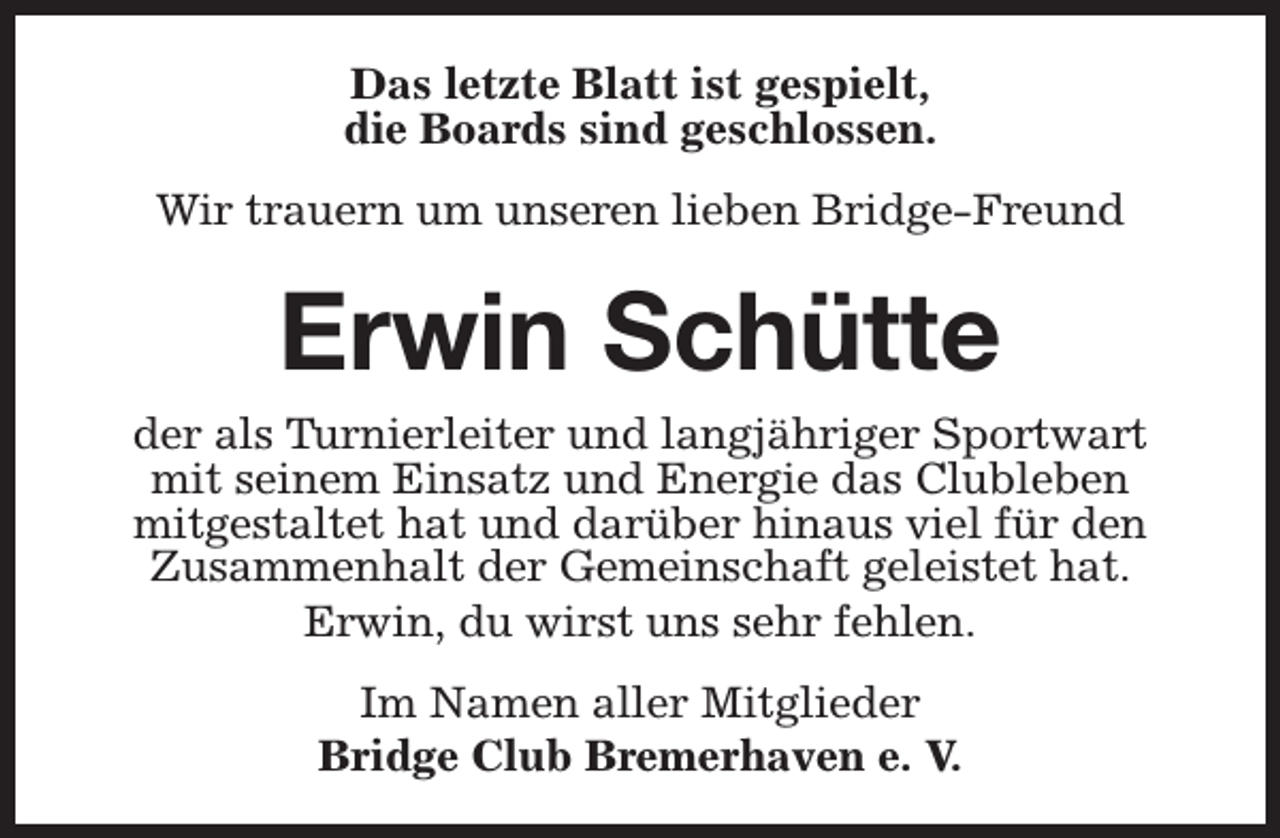 <p>Das letzte Blatt ist gespielt,<br />die Boards sind geschlossen.<br />Wir trauern um unseren lieben Bridge-Freund</p><p>Erwin Schütte</p><p>der als Turnierleiter und langjähriger Sportwart<br />mit seinem Einsatz und Energie das Clubleben<br />mitgestaltet hat und darüber hinaus viel für den<br />Zusammenhalt der Gemeinschaft geleistet hat.<br />Erwin, du wirst uns sehr fehlen.<br />Im Namen aller Mitglieder<br />Bridge Club Bremerhaven e. V.</p>