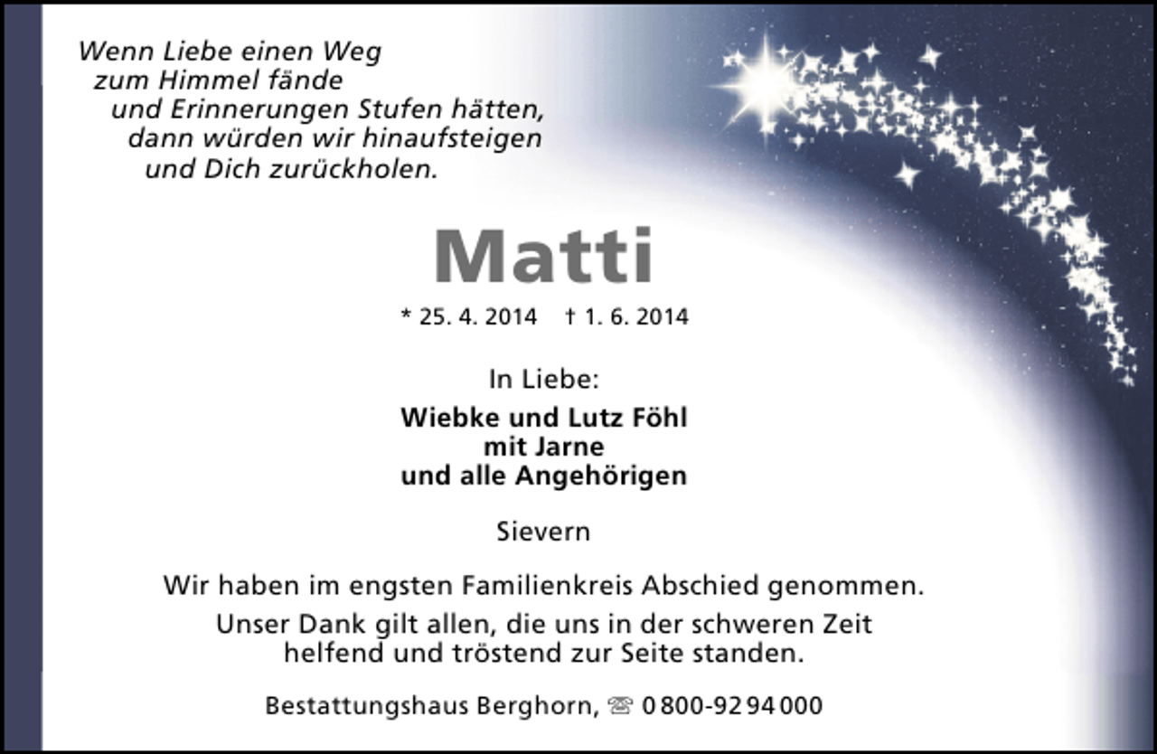 <p>Wenn Liebe einen Weg<br />zum Himmel fände<br />und Erinnerungen Stufen hätten,<br />dann würden wir hinaufsteigen<br />und Dich zurückholen.</p>
<p>Matti</p>
<p>* 25. 4. 2014</p>
<p>† 1. 6. 2014</p>
<p>In Liebe:<br />Wiebke und Lutz Föhl<br />mit Jarne<br />und alle Angehörigen<br />Sievern<br />Wir haben im engsten Familienkreis Abschied genommen.<br />Unser Dank gilt allen, die uns in der schweren Zeit<br />helfend und tröstend zur Seite standen.<br />Bestattungshaus Berghorn,  0 800-92 94 000</p>