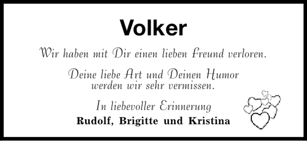 <p>Volker<br />Wir haben mit Dir einen lieben Freund verloren.<br />Deine liebe Art und Deinen Humor<br />werden wir sehr vermissen.<br />In liebevoller Erinnerung<br />Rudolf, Brigitte und Kristina</p>
