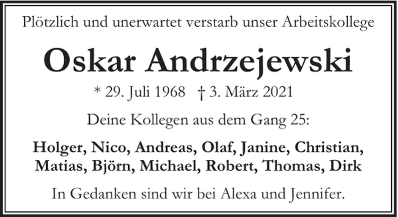 <p>Plötzlich und unerwartet verstarb unser Arbeitskollege</p><p>Oskar Andrzejewski<br />* 29. Juli 1968 † 3. März 2021</p><p>Deine Kollegen aus dem Gang 25:<br />Holger, Nico, Andreas, Olaf, Janine, Christian,<br />Matias, Björn, Michael, Robert, Thomas, Dirk<br />In Gedanken sind wir bei Alexa und Jennifer.</p>