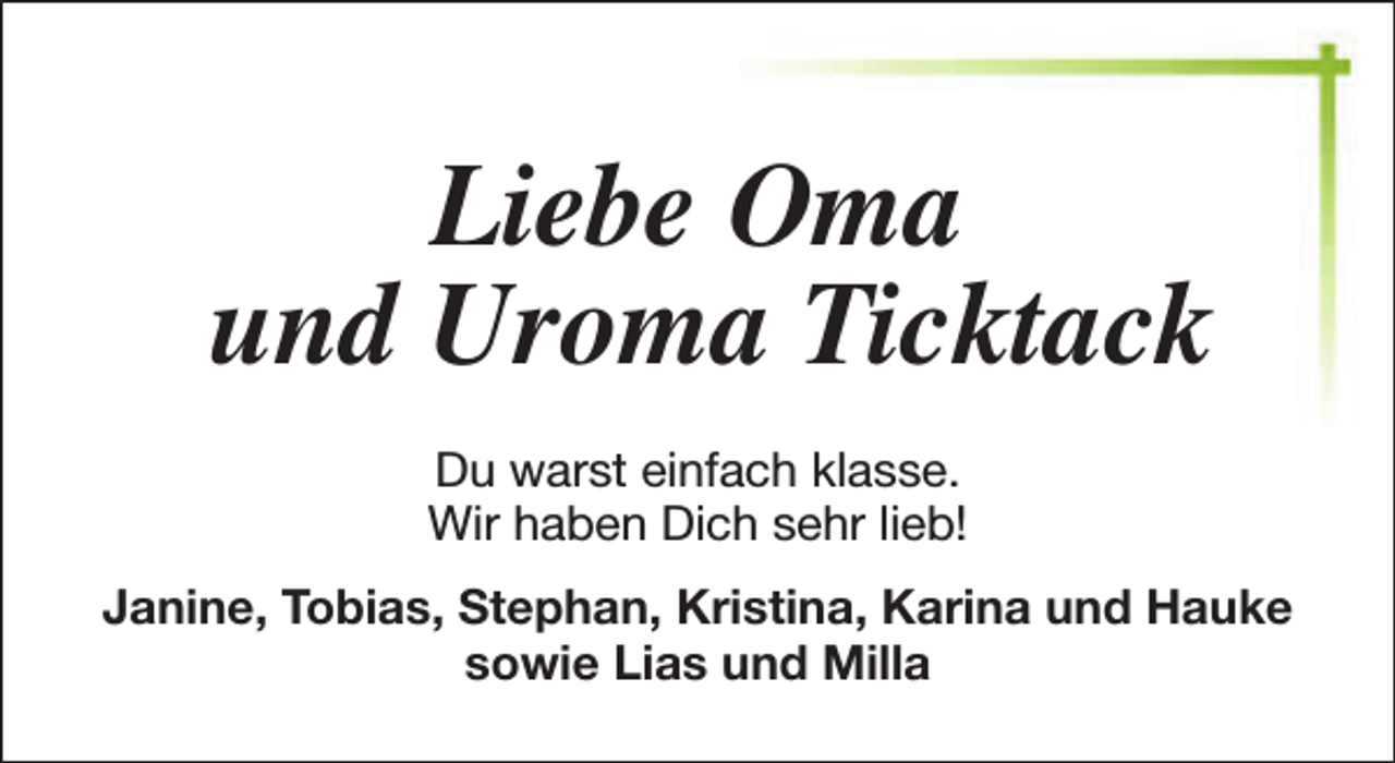 <p>Liebe Oma<br />und Uroma Ticktack<br />Du warst einfach klasse.<br />Wir haben Dich sehr lieb!<br />Janine, Tobias, Stephan, Kristina, Karina und Hauke<br />sowie Lias und Milla</p>