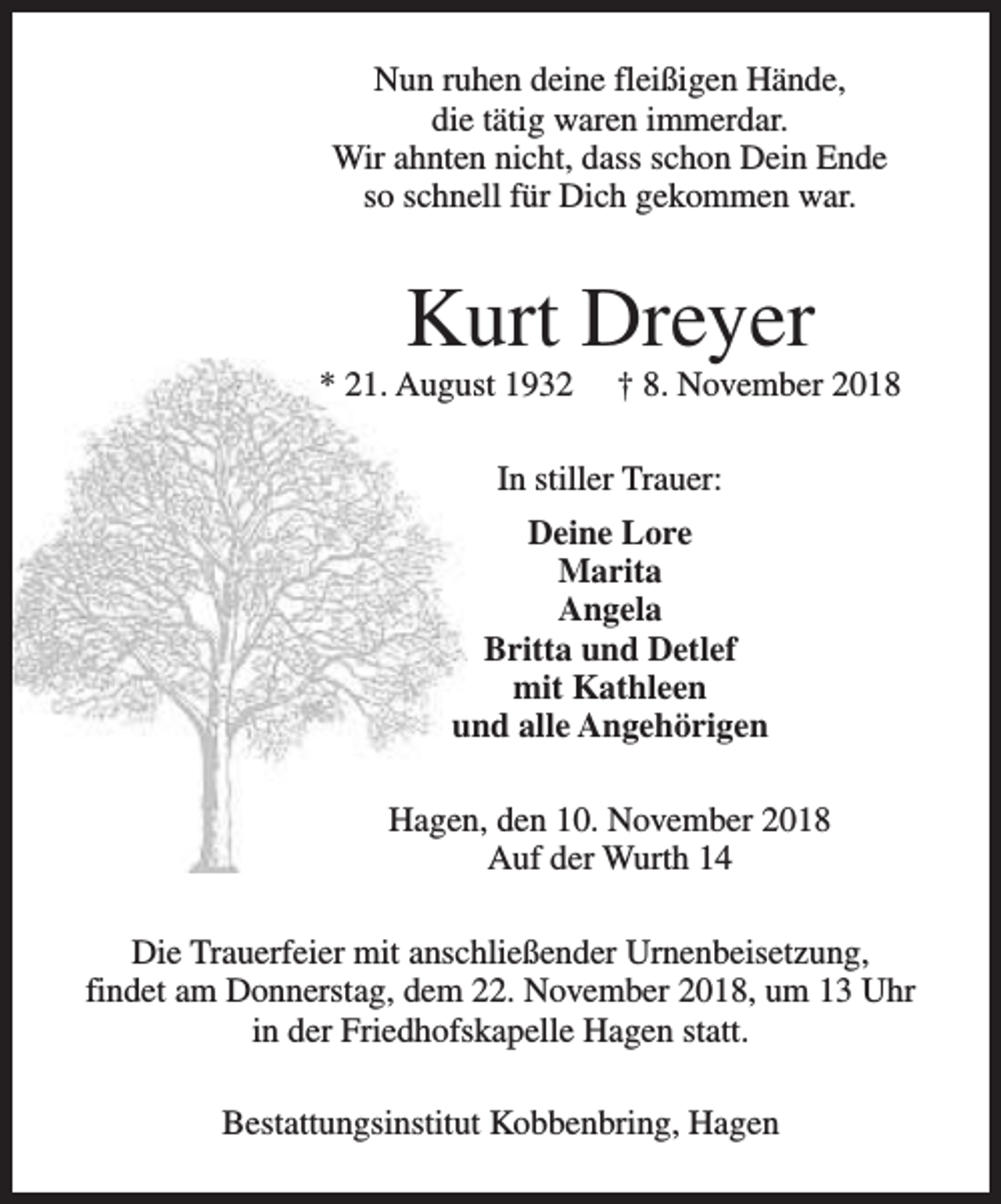 <p>Nun ruhen deine fleißigen Hände,<br />die tätig waren immerdar.<br />Wir ahnten nicht, dass schon Dein Ende<br />so schnell für Dich gekommen war.</p><p>Kurt Dreyer</p><p>* 21. August 1932</p><p>† 8. November 2018</p><p>In stiller Trauer:<br />Deine Lore<br />Marita<br />Angela<br />Britta und Detlef<br />mit Kathleen<br />und alle Angehörigen<br />Hagen, den 10. November 2018<br />Auf der Wurth 14<br />Die Trauerfeier mit anschließender Urnenbeisetzung,<br />findet am Donnerstag, dem 22. November 2018, um 13 Uhr<br />in der Friedhofskapelle Hagen statt.<br />Bestattungsinstitut Kobbenbring, Hagen</p>