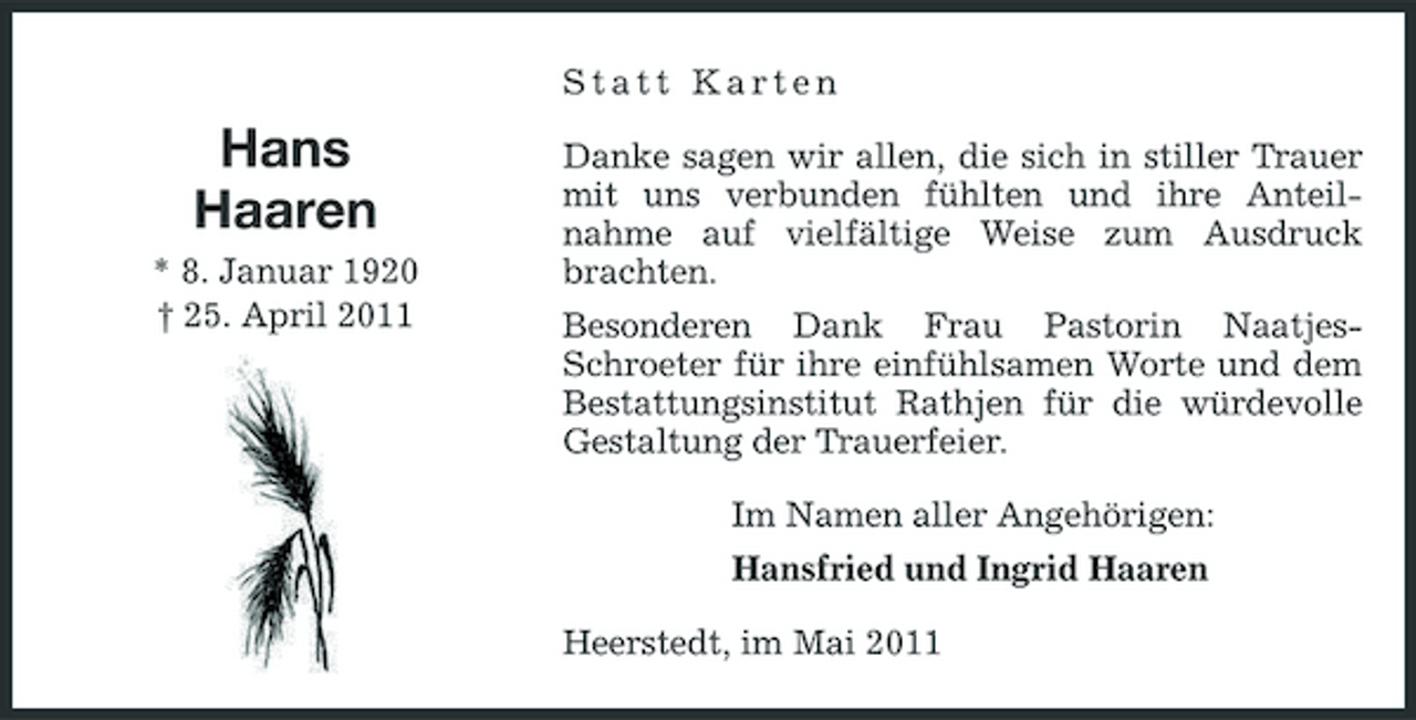 <p>Statt Karten</p><p>Hans Haaren<br />* 8. Januar 1920 † 25. April 2011</p><p>Danke sagen wir allen, die sich in stiller Trauer mit uns verbunden fühlten und ihre Anteilnahme auf vielfältige Weise zum Ausdruck brachten. Besonderen Dank Frau Pastorin NaatjesSchroeter für ihre einfühlsamen Worte und dem Bestattungsinstitut Rathjen für die würdevolle Gestaltung der Trauerfeier. Im Namen aller Angehörigen: Hansfried und Ingrid Haaren Heerstedt, im Mai 2011</p>