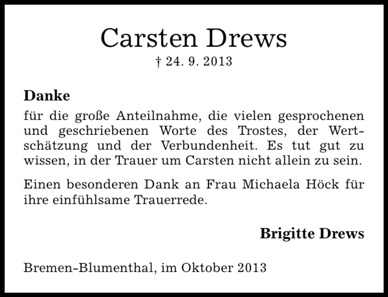 <p>Carsten Drews<br />† 24. 9. 2013</p><p>Danke<br />für die große Anteilnahme, die vielen gesprochenen<br />und geschriebenen Worte des Trostes, der Wertschätzung und der Verbundenheit. Es tut gut zu<br />wissen, in der Trauer um Carsten nicht allein zu sein.<br />Einen besonderen Dank an Frau Michaela Höck für<br />ihre einfühlsame Trauerrede.</p><p>Brigitte Drews<br />Bremen-Blumenthal, im Oktober 2013</p>