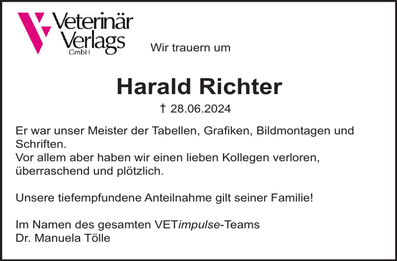 <p>Wir trauern um</p><p>Harald Richter<br />28.06.2024<br />Er war unser Meister der Tabellen, Graﬁken, Bildmontagen und<br />Schriften.<br />Vor allem aber haben wir einen lieben Kollegen verloren,<br />überraschend und plötzlich.<br />Unsere tiefempfundene Anteilnahme gilt seiner Familie!<br />Im Namen des gesamten VETimpulse-Teams<br />Dr. Manuela Tölle</p>