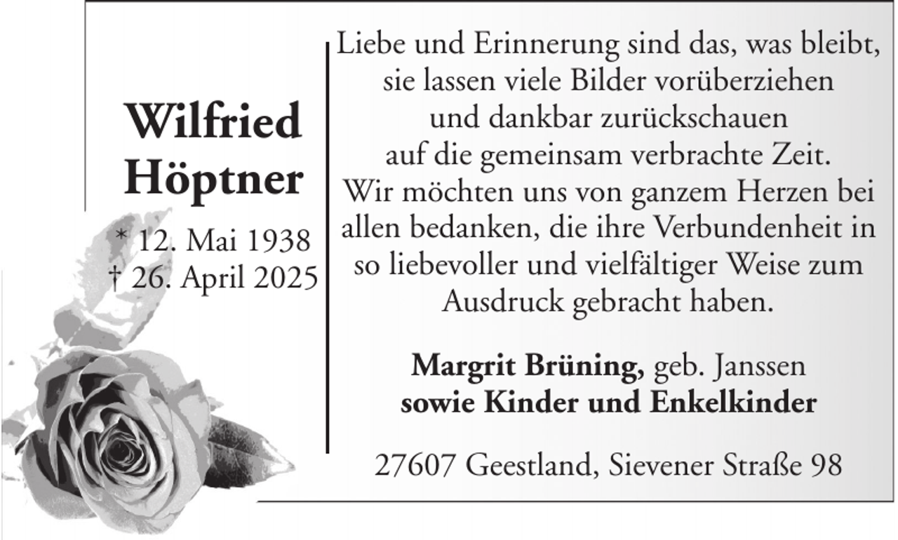 <p>Liebe und Erinnerung sind das, was bleibt,<br />sie lassen viele Bilder vorüberziehen<br />und dankbar zurückschauen<br />Wilfried<br />auf die gemeinsam verbrachte Zeit.<br />Höptner Wir möchten uns von ganzem Herzen bei<br />* 12. Mai 1938 allen bedanken, die ihre Verbundenheit in<br />† 26. April 2025 so liebevoller und vielfältiger Weise zum<br />Ausdruck gebracht haben.<br />Margrit Brüning, geb. Janssen<br />sowie Kinder und Enkelkinder<br />27607 Geestland, Sievener Straße 98</p>