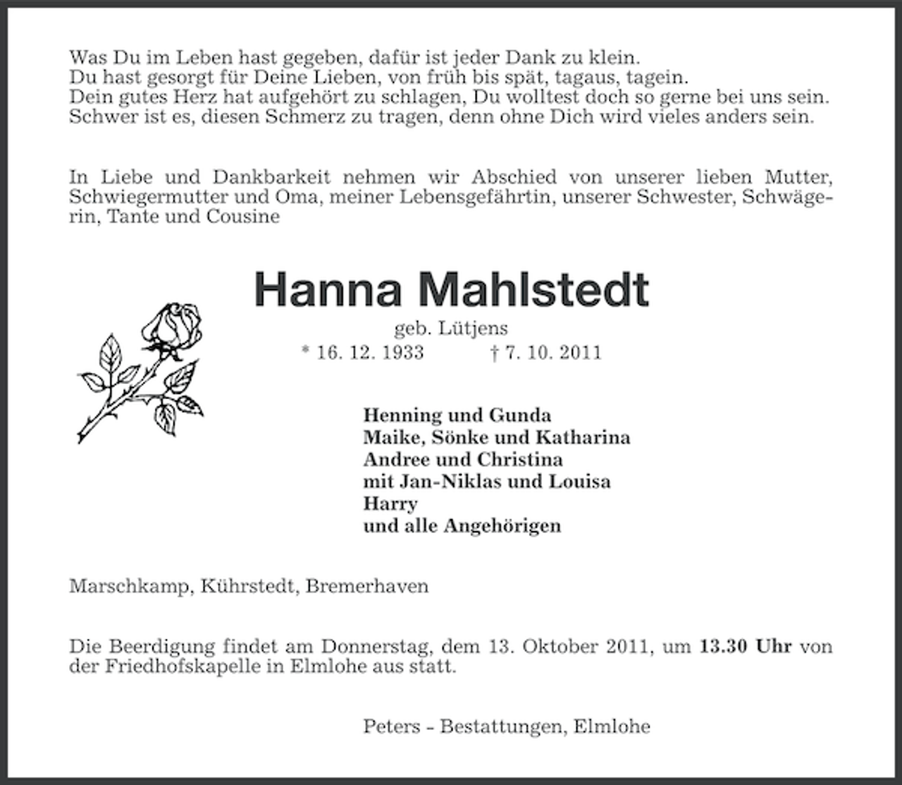 <p>Was Du im Leben hast gegeben, dafür ist jeder Dank zu klein.<br />Du hast gesorgt für Deine Lieben, von früh bis spät, tagaus, tagein.<br />Dein gutes Herz hat aufgehört zu schlagen, Du wolltest doch so gerne bei uns sein.<br />Schwer ist es, diesen Schmerz zu tragen, denn ohne Dich wird vieles anders sein.<br />In Liebe und Dankbarkeit nehmen wir Abschied von unserer lieben Mutter,<br />Schwiegermutter und Oma, meiner Lebensgefährtin, unserer Schwester, Schwägerin, Tante und Cousine</p>
<p>Hanna Mahlstedt<br />geb. Lütjens<br />* 16. 12. 1933<br />† 7. 10. 2011<br />Henning und Gunda<br />Maike, Sönke und Katharina<br />Andree und Christina<br />mit Jan-Niklas und Louisa<br />Harry<br />und alle Angehörigen<br />Marschkamp, Kührstedt, Bremerhaven<br />Die Beerdigung findet am Donnerstag, dem 13. Oktober 2011, um 13.30 Uhr von<br />der Friedhofskapelle in Elmlohe aus statt.<br />Peters - Bestattungen, Elmlohe</p>
<p><a href="http://www.verseschmiede.com/trauer.htm" title="http://www.verseschmiede.com/trauer.htm">Text von www.verseschmiede.com</a></p>
