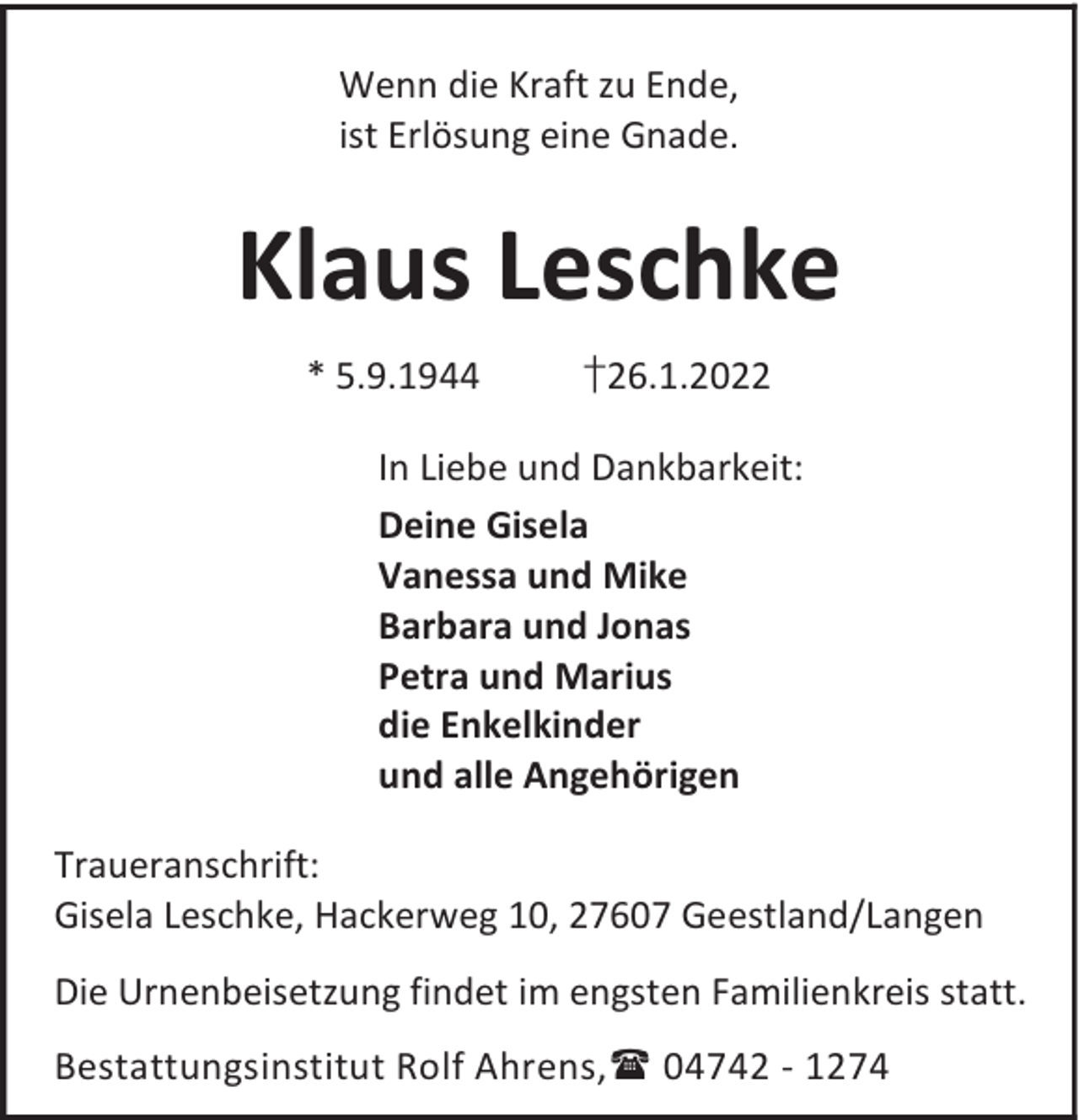<p>Wenn die Kraft zu Ende,<br />ist Erlösung eine Gnade.</p><p>Klaus Leschke<br />* 5.9.1944</p><p>†26.1.2022</p><p>In Liebe und Dankbarkeit:<br />Deine Gisela<br />Vanessa und Mike<br />Barbara und Jonas<br />Petra und Marius<br />die Enkelkinder<br />und alle Angehörigen<br />Traueranschrift:<br />Gisela Leschke, Hackerweg 10, 27607 Geestland/Langen<br />Die Urnenbeisetzung findet im engsten Familienkreis statt.<br />Bestattungsinstitut Rolf Ahrens, 04742 - 1274</p>