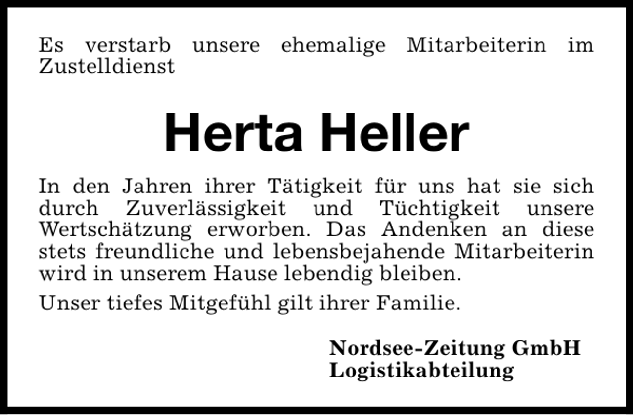 <p>Es verstarb unsere ehemalige Mitarbeiterin im<br />Zustelldienst</p><p>Herta Heller<br />In den Jahren ihrer Tätigkeit für uns hat sie sich<br />durch Zuverlässigkeit und Tüchtigkeit unsere<br />Wertschätzung erworben. Das Andenken an diese<br />stets freundliche und lebensbejahende Mitarbeiterin<br />wird in unserem Hause lebendig bleiben.<br />Unser tiefes Mitgefühl gilt ihrer Familie.<br />Nordsee-Zeitung GmbH<br />Logistikabteilung</p>