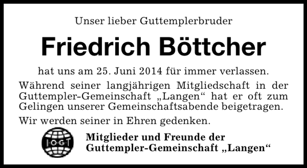 <p>Unser lieber Guttemplerbruder</p><p>Friedrich Böttcher</p><p>hat uns am 25. Juni 2014 für immer verlassen.<br />Während seiner langjährigen Mitgliedschaft in der<br />Guttempler-Gemeinschaft „Langen“ hat er oft zum<br />Gelingen unserer Gemeinschaftsabende beigetragen.<br />Wir werden seiner in Ehren gedenken.<br />Mitglieder und Freunde der<br />Guttempler-Gemeinschaft „Langen“</p>
