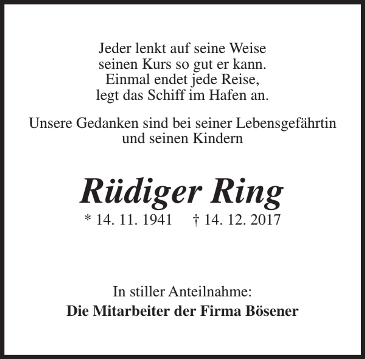 <p>Jeder lenkt auf seine Weise<br />seinen Kurs so gut er kann.<br />Einmal endet jede Reise,<br />legt das Schiff im Hafen an.<br />Unsere Gedanken sind bei seiner Lebensgefährtin<br />und seinen Kindern</p><p>Rüdiger Ring<br />* 14. 11. 1941</p><p>† 14. 12. 2017</p><p>In stiller Anteilnahme:<br />Die Mitarbeiter der Firma Bösener</p>