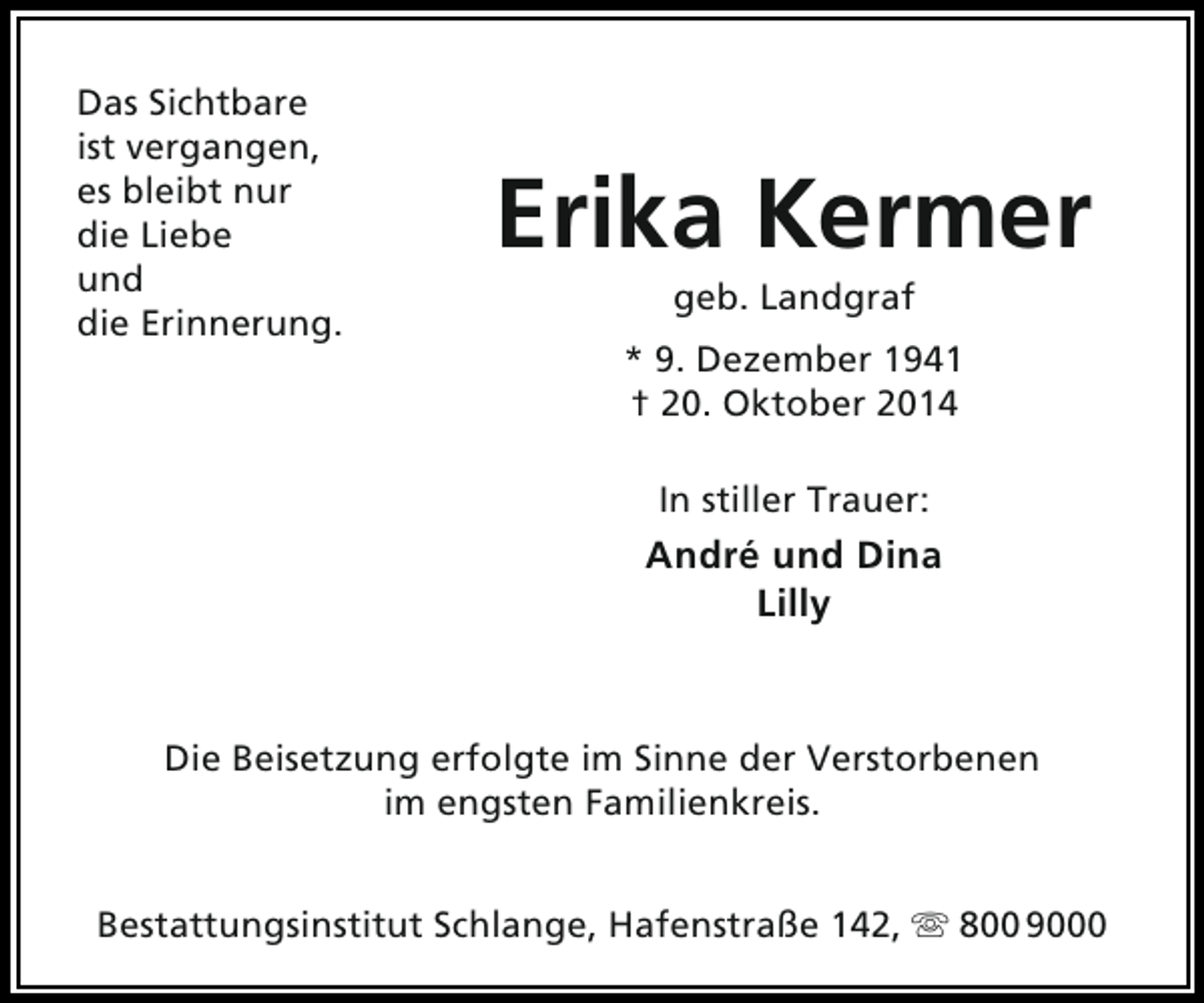 <p>Das Sichtbare<br />ist vergangen,<br />es bleibt nur<br />die Liebe<br />und<br />die Erinnerung.</p><p>Erika Kermer<br />geb. Landgraf</p><p>* 9. Dezember 1941<br />† 20. Oktober 2014<br />In stiller Trauer:</p><p>André und Dina<br />Lilly</p><p>Die Beisetzung erfolgte im Sinne der Verstorbenen<br />im engsten Familienkreis.<br />Bestattungsinstitut Schlange, Hafenstraße 142,  800 9000</p>