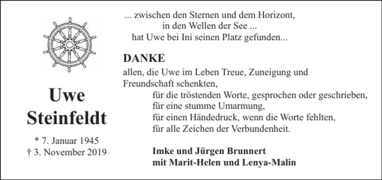 <p>... zwischen den Sternen und dem Horizont,<br />in den Wellen der See ...<br />hat Uwe bei Ini seinen Platz gefunden...</p><p>DANKE</p><p>Uwe<br />Steinfeldt<br />* 7. Januar 1945<br />† 3. November 2019</p><p>allen, die Uwe im Leben Treue, Zuneigung und<br />Freundschaft schenkten,<br />für die tröstenden Worte, gesprochen oder geschrieben,<br />für eine stumme Umarmung,<br />für einen Händedruck, wenn die Worte fehlten,<br />für alle Zeichen der Verbundenheit.<br />Imke und Jürgen Brunnert<br />mit Marit-Helen und Lenya-Malin</p>
