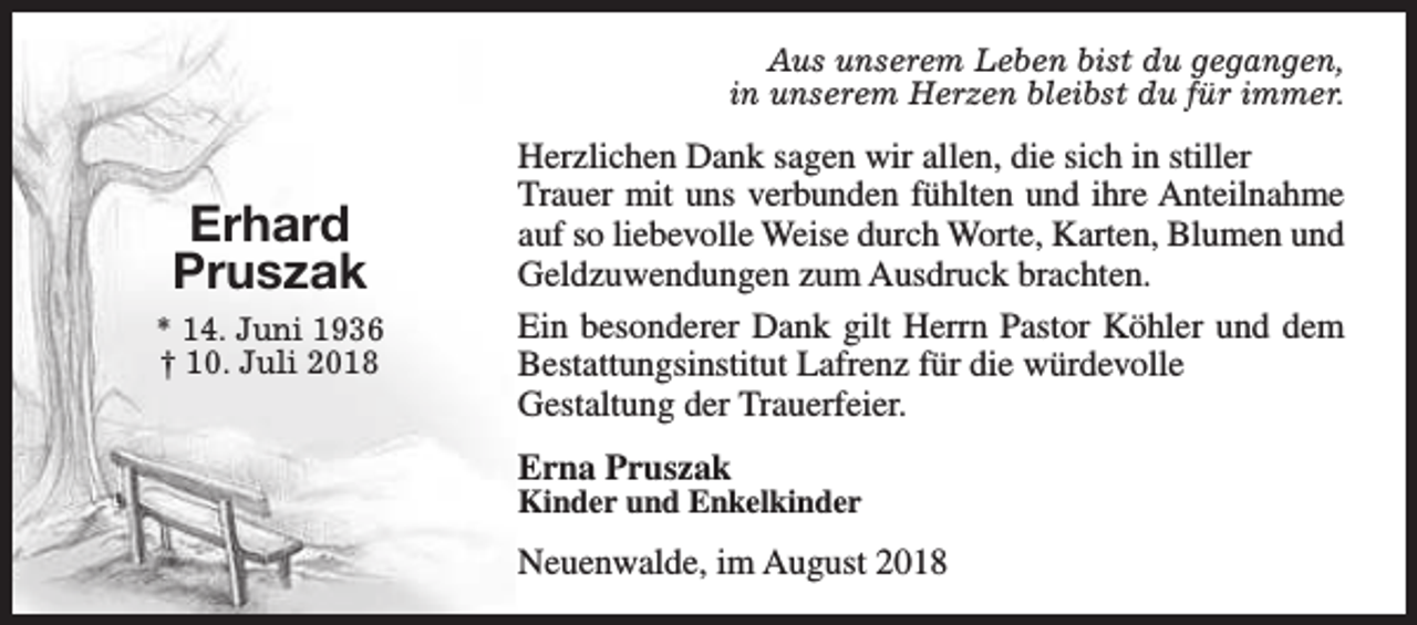 <p>Aus unserem Leben bist du gegangen,<br />in unserem Herzen bleibst du für immer.</p><p>Erhard<br />Pruszak<br />* 14. Juni 1936<br />† 10. Juli 2018</p><p>Herzlichen Dank sagen wir allen, die sich in stiller<br />Trauer mit uns verbunden fühlten und ihre Anteilnahme<br />auf so liebevolle Weise durch Worte, Karten, Blumen und<br />Geldzuwendungen zum Ausdruck brachten.<br />Ein besonderer Dank gilt Herrn Pastor Köhler und dem<br />Bestattungsinstitut Lafrenz für die würdevolle<br />Gestaltung der Trauerfeier.<br />Erna Pruszak</p><p>Kinder und Enkelkinder</p><p>Neuenwalde, im August 2018</p>