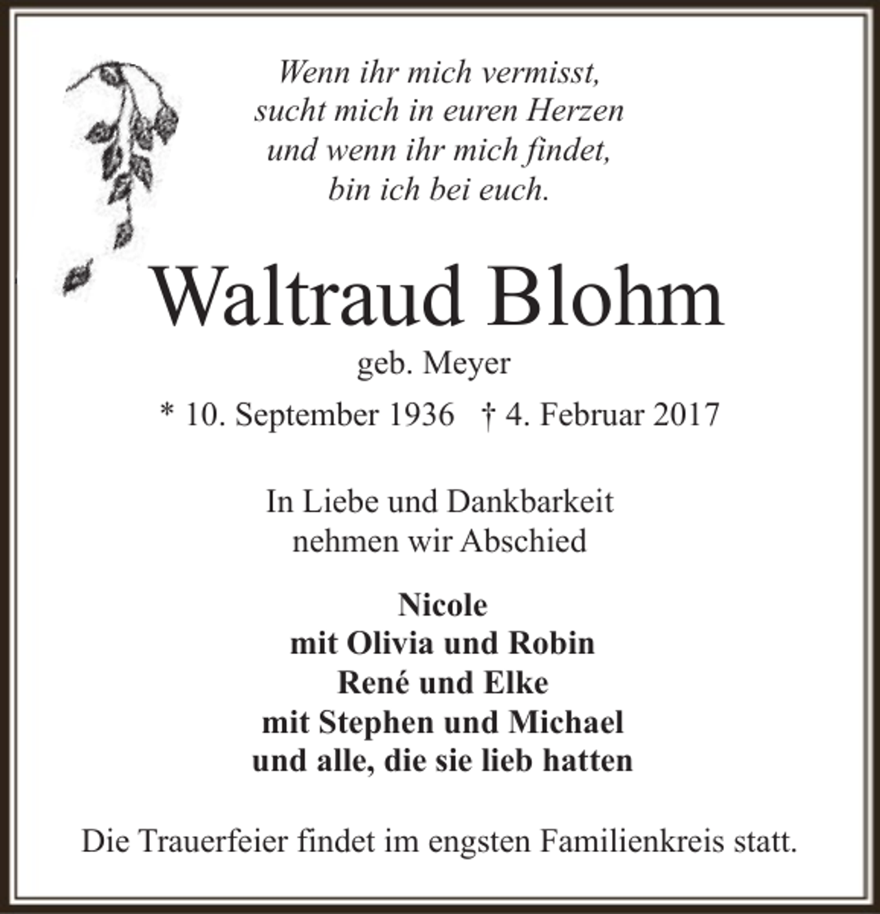 <p>Wenn ihr mich vermisst,<br />sucht mich in euren Herzen<br />und wenn ihr mich findet,<br />bin ich bei euch.</p><p>Waltraud Blohm<br />geb. Meyer</p><p>* 10. September 1936 † 4. Februar 2017<br />In Liebe und Dankbarkeit<br />nehmen wir Abschied<br />Nicole<br />mit Olivia und Robin<br />René und Elke<br />mit Stephen und Michael<br />und alle, die sie lieb hatten<br />Die Trauerfeier findet im engsten Familienkreis statt.</p>