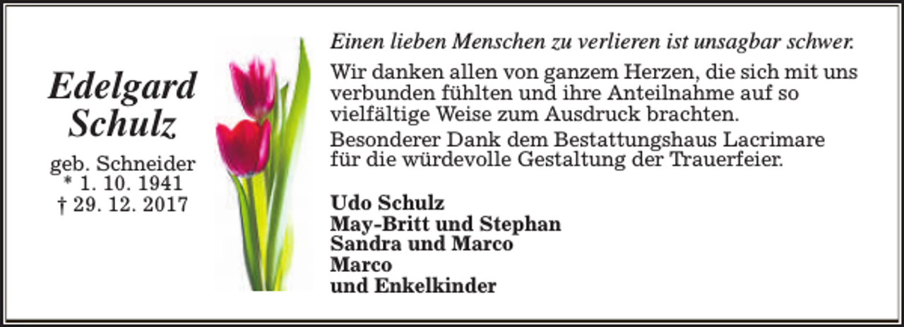 <p>Einen lieben Menschen zu verlieren ist unsagbar schwer.</p><p>Edelgard<br />Schulz<br />geb. Schneider<br />* 1. 10. 1941<br />† 29. 12. 2017</p><p>Wir danken allen von ganzem Herzen, die sich mit uns<br />verbunden fühlten und ihre Anteilnahme auf so<br />vielfältige Weise zum Ausdruck brachten.<br />Besonderer Dank dem Bestattungshaus Lacrimare<br />für die würdevolle Gestaltung der Trauerfeier.<br />Udo Schulz<br />May-Britt und Stephan<br />Sandra und Marco<br />Marco<br />und Enkelkinder</p>