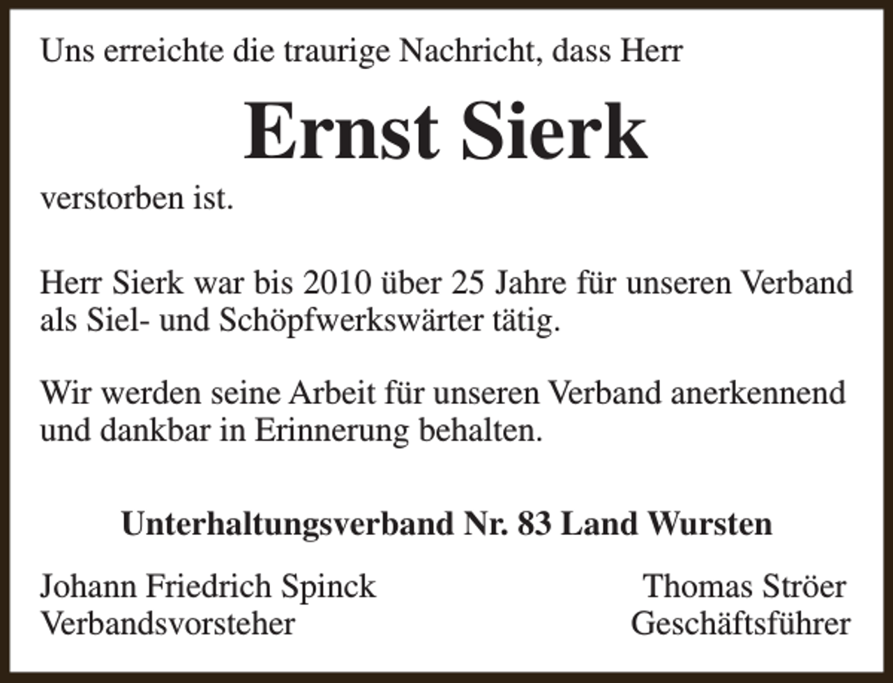 <p>Uns erreichte die traurige Nachricht, dass Herr</p><p>verstorben ist.</p><p>Ernst Sierk</p><p>Herr Sierk war bis 2010 über 25 Jahre für unseren Verband<br />als Siel- und Schöpfwerkswärter tätig.<br />Wir werden seine Arbeit für unseren Verband anerkennend<br />und dankbar in Erinnerung behalten.<br />Unterhaltungsverband Nr. 83 Land Wursten<br />Johann Friedrich Spinck<br />Verbandsvorsteher</p><p>Thomas Ströer<br />Geschäftsführer</p>