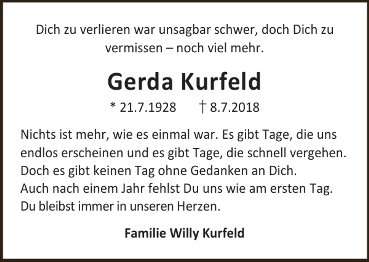 <p>Dich zu verlieren war unsagbar schwer, doch Dich zu<br />vermissen – noch viel mehr.</p><p>Gerda Kurfeld<br />* 21.7.1928</p><p>† 8.7.2018</p><p>Nichts ist mehr, wie es einmal war. Es gibt Tage, die uns<br />endlos erscheinen und es gibt Tage, die schnell vergehen.<br />Doch es gibt keinen Tag ohne Gedanken an Dich.<br />Auch nach einem Jahr fehlst Du uns wie am ersten Tag.<br />Du bleibst immer in unseren Herzen.<br />Familie Willy Kurfeld</p>