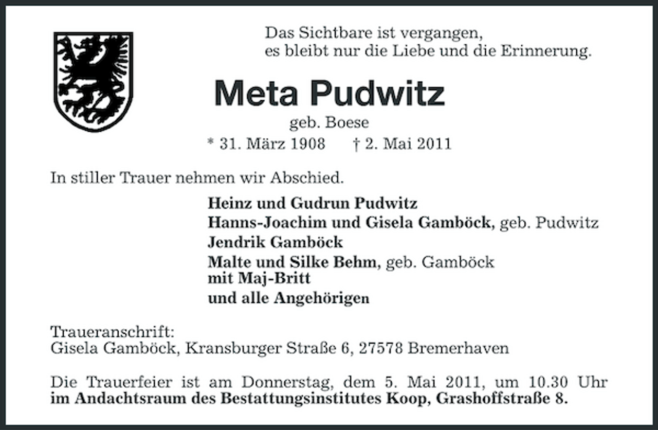 <p>Das Sichtbare ist vergangen, es bleibt nur die Liebe und die Erinnerung.</p><p>Meta Pudwitz<br />geb. Boese * 31. März 1908 † 2. Mai 2011 In stiller Trauer nehmen wir Abschied. Heinz und Gudrun Pudwitz Hanns-Joachim und Gisela Gamböck, geb. Pudwitz Jendrik Gamböck Malte und Silke Behm, geb. Gamböck mit Maj-Britt und alle Angehörigen Traueranschrift: Gisela Gamböck, Kransburger Straße 6, 27578 Bremerhaven Die Trauerfeier ist am Donnerstag, dem 5. Mai 2011, um 10.30 Uhr im Andachtsraum des Bestattungsinstitutes Koop, Grashoffstraße 8.</p>