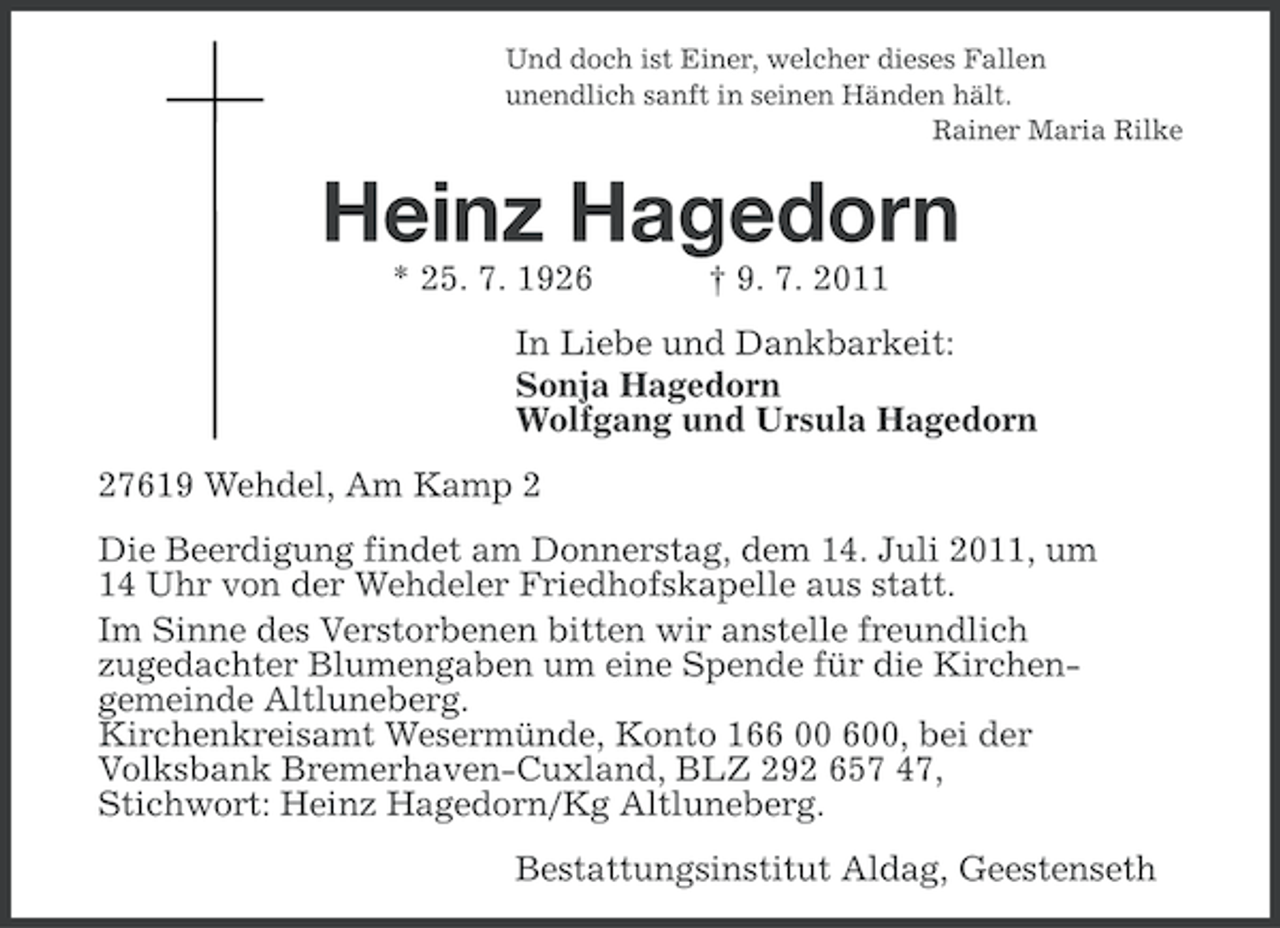 <p>Und doch ist Einer, welcher dieses Fallen<br />unendlich sanft in seinen Händen hält.<br />Rainer Maria Rilke</p><p>Heinz Hagedorn<br />* 25. 7. 1926</p><p>† 9. 7. 2011</p><p>In Liebe und Dankbarkeit:<br />Sonja Hagedorn<br />Wolfgang und Ursula Hagedorn<br />27619 Wehdel, Am Kamp 2<br />Die Beerdigung findet am Donnerstag, dem 14. Juli 2011, um<br />14 Uhr von der Wehdeler Friedhofskapelle aus statt.<br />Im Sinne des Verstorbenen bitten wir anstelle freundlich<br />zugedachter Blumengaben um eine Spende für die Kirchengemeinde Altluneberg.<br />Kirchenkreisamt Wesermünde, Konto 166 00 600, bei der<br />Volksbank Bremerhaven-Cuxland, BLZ 292 657 47,<br />Stichwort: Heinz Hagedorn/Kg Altluneberg.<br />Bestattungsinstitut Aldag, Geestenseth</p>