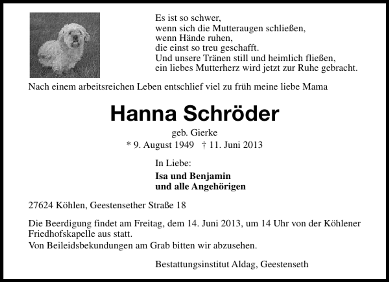 <p>Es ist so schwer,<br />wenn sich die Mutteraugen schließen,<br />wenn Hände ruhen,<br />die einst so treu geschafft.<br />Und unsere Tränen still und heimlich fließen,<br />ein liebes Mutterherz wird jetzt zur Ruhe gebracht.<br />Nach einem arbeitsreichen Leben entschlief viel zu früh meine liebe Mama</p>
<p>Hanna Schröder<br />geb. Gierke<br />* 9. August 1949 † 11. Juni 2013<br />In Liebe:<br />Isa und Benjamin<br />und alle Angehörigen<br />27624 Köhlen, Geestensether Straße 18<br />Die Beerdigung findet am Freitag, dem 14. Juni 2013, um 14 Uhr von der Köhlener<br />Friedhofskapelle aus statt.<br />Von Beileidsbekundungen am Grab bitten wir abzusehen.<br />Bestattungsinstitut Aldag, Geestenseth</p>