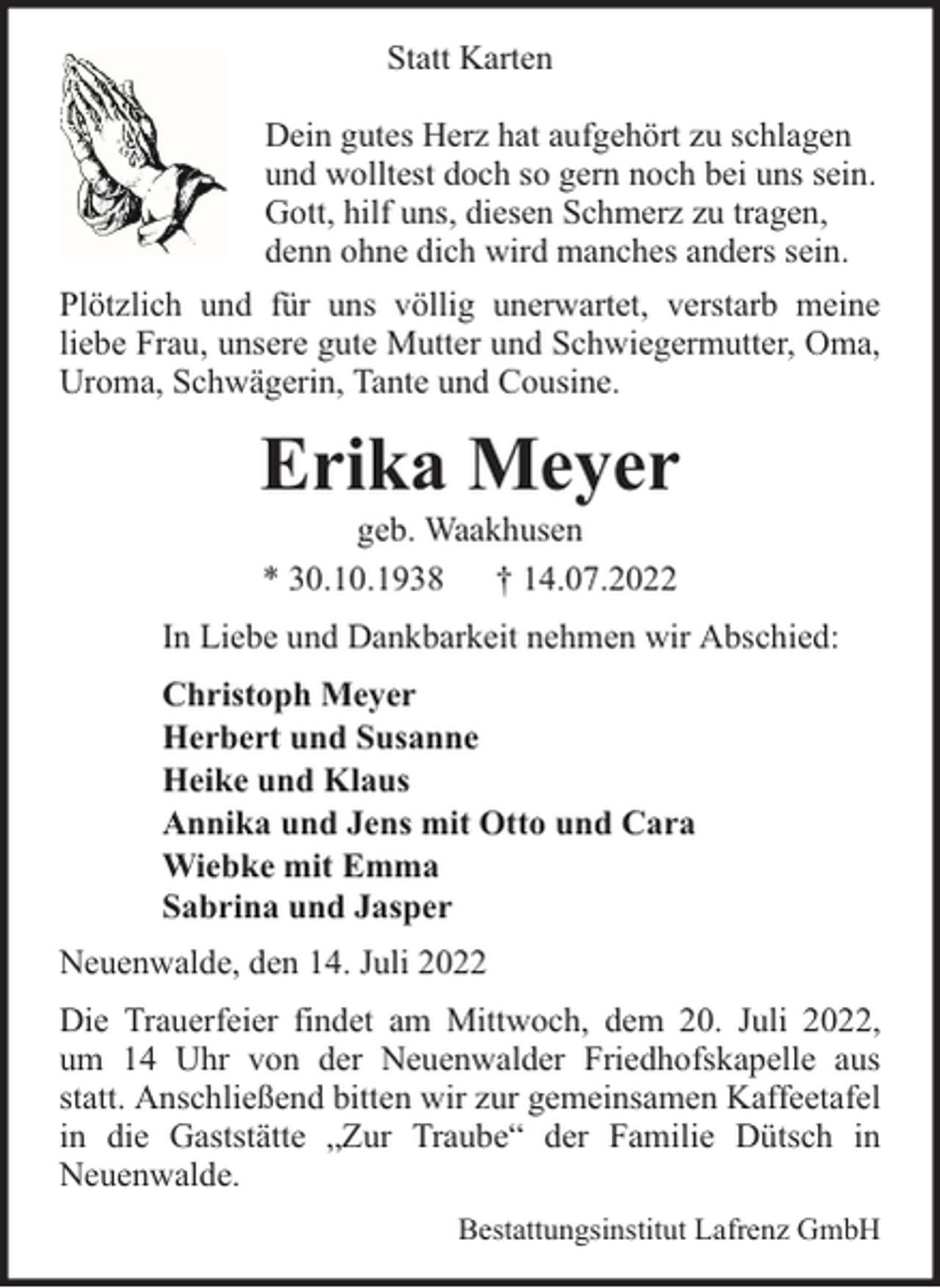 <p>Statt Karten<br />Dein gutes Herz hat aufgehört zu schlagen<br />und wolltest doch so gern noch bei uns sein.<br />Gott, hilf uns, diesen Schmerz zu tragen,<br />denn ohne dich wird manches anders sein.<br />Plötzlich und für uns völlig unerwartet, verstarb meine<br />liebe Frau, unsere gute Mutter und Schwiegermutter, Oma,<br />Uroma, Schwägerin, Tante und Cousine.</p><p>Erika Meyer<br />geb. Waakhusen<br />* 30.10.1938 † 14.07.2022</p><p>In Liebe und Dankbarkeit nehmen wir Abschied:<br />Christoph Meyer<br />Herbert und Susanne<br />Heike und Klaus<br />Annika und Jens mit Otto und Cara<br />Wiebke mit Emma<br />Sabrina und Jasper<br />Neuenwalde, den 14. Juli 2022<br />Die Trauerfeier findet am Mittwoch, dem 20. Juli 2022,<br />um 14 Uhr von der Neuenwalder Friedhofskapelle aus<br />statt. Anschließend bitten wir zur gemeinsamen Kaffeetafel<br />in die Gaststätte „Zur Traube“ der Familie Dütsch in<br />Neuenwalde.<br />Bestattungsinstitut Lafrenz GmbH</p>