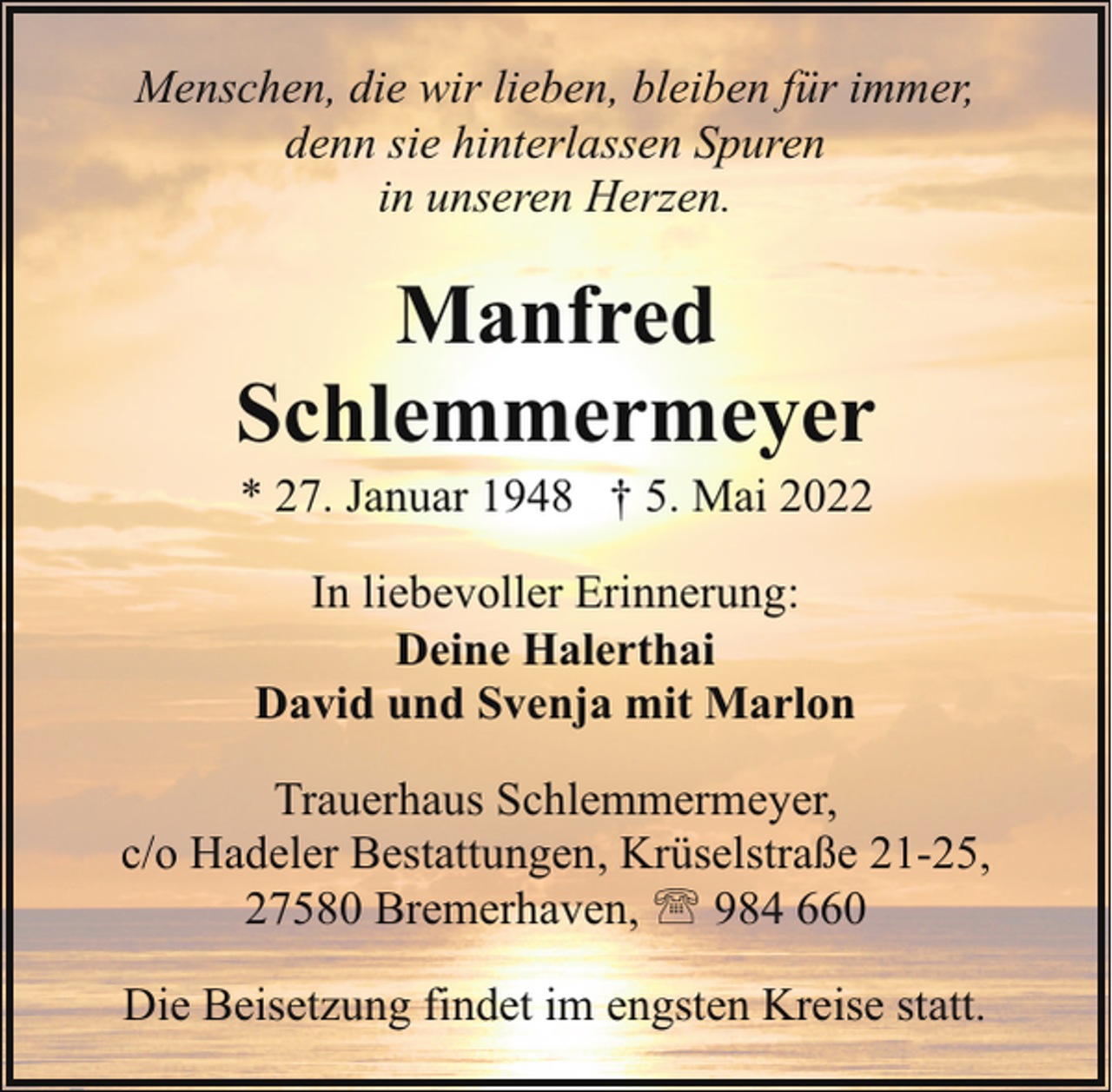 <p>Menschen, die wir lieben, bleiben für immer,<br />denn sie hinterlassen Spuren<br />in unseren Herzen.</p><p>Manfred<br />Schlemmermeyer<br />* 27. Januar 1948 † 5. Mai 2022<br />In liebevoller Erinnerung:<br />Deine Halerthai<br />David und Svenja mit Marlon<br />Trauerhaus Schlemmermeyer,<br />c/o Hadeler Bestattungen, Krüselstraße 21-25,<br />27580 Bremerhaven, ' 984 660<br />Die Beisetzung findet im engsten Kreise statt.</p>