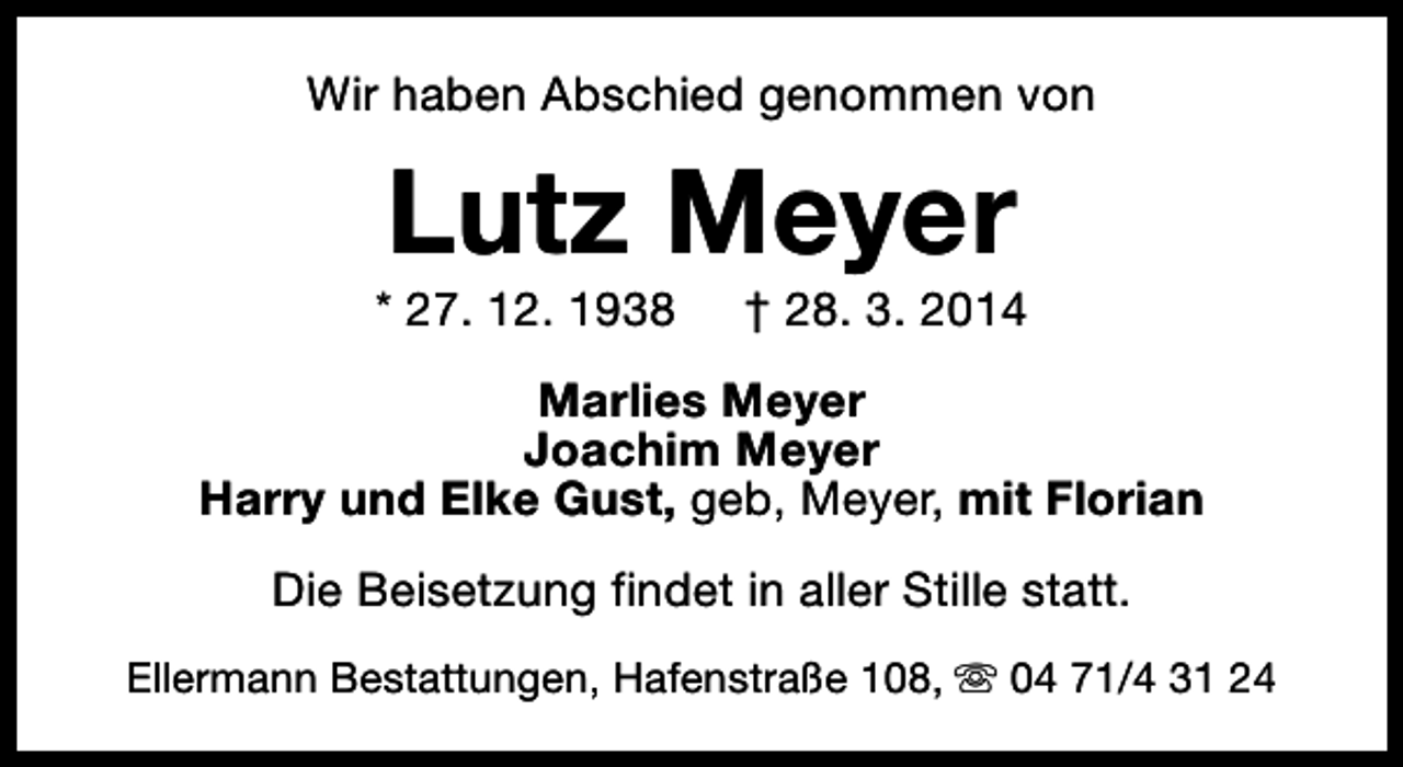 <p>Wir haben Abschied genommen von</p><p>Lutz Meyer</p><p>* 27. 12. 1938</p><p>† 28. 3. 2014</p><p>Marlies Meyer<br />Joachim Meyer<br />Harry und Elke Gust, geb, Meyer, mit Florian<br />Die Beisetzung findet in aller Stille statt.<br />Ellermann Bestattungen, Hafenstraße 108, s 04 71/4 31 24</p>