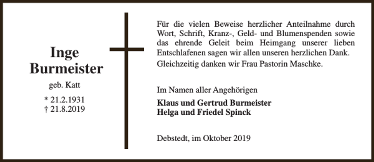 <p>Inge<br />Burmeister<br />geb. Katt<br />* 21.2.1931<br />† 21.8.2019</p><p>Für die vielen Beweise herzlicher Anteilnahme durch<br />Wort, Schrift, Kranz-, Geld- und Blumenspenden sowie<br />das ehrende Geleit beim Heimgang unserer lieben<br />Entschlafenen sagen wir allen unseren herzlichen Dank.<br />Gleichzeitig danken wir Frau Pastorin Maschke.<br />Im Namen aller Angehörigen<br />Klaus und Gertrud Burmeister<br />Helga und Friedel Spinck<br />Debstedt, im Oktober 2019</p>