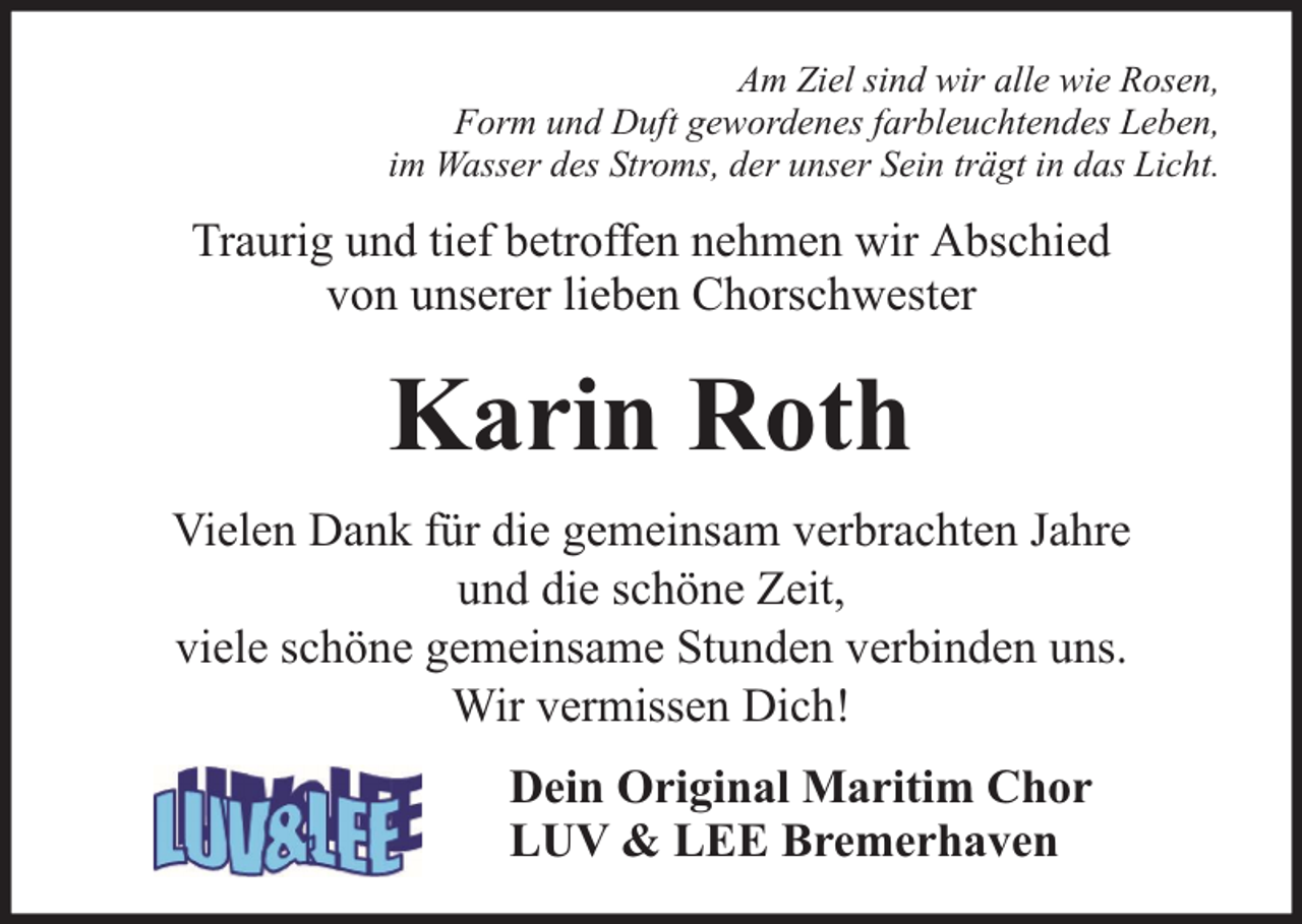 <p>Am Ziel sind wir alle wie Rosen,<br />Form und Duft gewordenes farbleuchtendes Leben,<br />im Wasser des Stroms, der unser Sein trägt in das Licht.</p><p>Traurig und tief betroffen nehmen wir Abschied<br />von unserer lieben Chorschwester</p><p>Karin Roth<br />Vielen Dank für die gemeinsam verbrachten Jahre<br />und die schöne Zeit,<br />viele schöne gemeinsame Stunden verbinden uns.<br />Wir vermissen Dich!<br />Dein Original Maritim Chor<br />LUV &amp; LEE Bremerhaven</p>