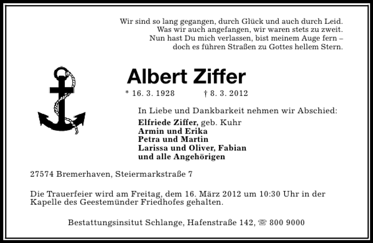 <p>Wir sind so lang gegangen, durch Glück und auch durch Leid.<br />Was wir auch angefangen, wir waren stets zu zweit.<br />Nun hast Du mich verlassen, bist meinem Auge fern –<br />doch es führen Straßen zu Gottes hellem Stern.</p>
<p>Albert Ziffer</p>
<p>* 16. 3. 1928</p>
<p>† 8. 3. 2012</p>
<p>In Liebe und Dankbarkeit nehmen wir Abschied:<br />Elfriede Ziffer, geb. Kuhr<br />Armin und Erika<br />Petra und Martin<br />Larissa und Oliver, Fabian<br />und alle Angehörigen<br />27574 Bremerhaven, Steiermarkstraße 7<br />Die Trauerfeier wird am Freitag, dem 16. März 2012 um 10:30 Uhr in der<br />Kapelle des Geestemünder Friedhofes gehalten.<br />Bestattungsinsitut Schlange, Hafenstraße 142, s 800 9000</p>