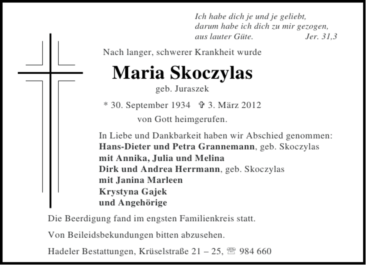 <p>Ich habe dich je und je geliebt,<br />darum habe ich dich zu mir gezogen,<br />aus lauter Güte.<br />Jer. 31,3</p><p>Nach langer, schwerer Krankheit wurde</p><p>Maria Skoczylas<br />geb. Juraszek<br />* 30. September 1934<br />3. März 2012<br />von Gott heimgerufen.<br />In Liebe und Dankbarkeit haben wir Abschied genommen:<br />Hans-Dieter und Petra Grannemann, geb. Skoczylas<br />mit Annika, Julia und Melina<br />Dirk und Andrea Herrmann, geb. Skoczylas<br />mit Janina Marleen<br />Krystyna Gajek<br />und Angehörige<br />Die Beerdigung fand im engsten Familienkreis statt.<br />Von Beileidsbekundungen bitten abzusehen.<br />Hadeler Bestattungen, Krüselstraße 21 – 25,</p><p>984 660</p>