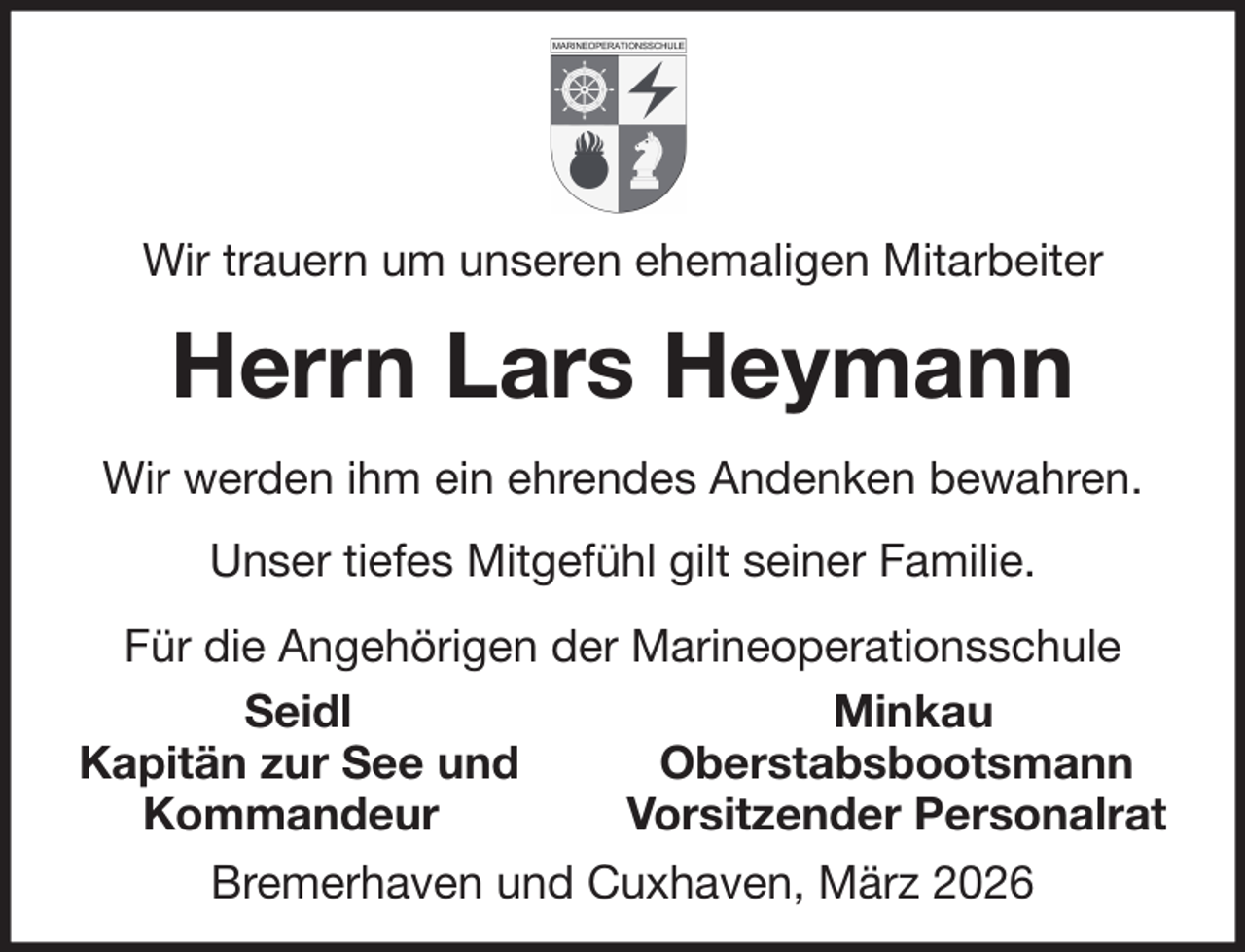 <p>Wir trauern um unseren ehemaligen Mitarbeiter</p><p>Herrn Lars Heymann<br />Wir werden ihm ein ehrendes Andenken bewahren.<br />Unser tiefes Mitgefühl gilt seiner Familie.<br />Für die Angehörigen der Marineoperationsschule<br />Seidl<br />Minkau<br />Kapitän zur See und<br />Oberstabsbootsmann<br />Kommandeur<br />Vorsitzender Personalrat<br />Bremerhaven und Cuxhaven, März 2026</p>
