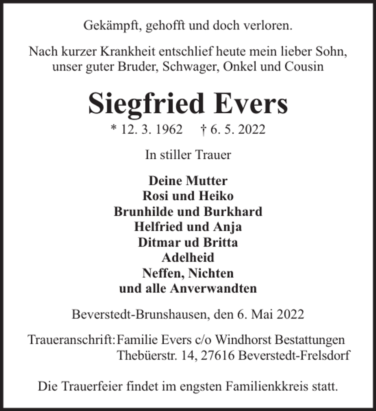<p>Gekämpft, gehofft und doch verloren.<br />Nach kurzer Krankheit entschlief heute mein lieber Sohn,<br />unser guter Bruder, Schwager, Onkel und Cousin</p><p>Siegfried Evers<br />* 12. 3. 1962</p><p>† 6. 5. 2022</p><p>In stiller Trauer<br />Deine Mutter<br />Rosi und Heiko<br />Brunhilde und Burkhard<br />Helfried und Anja<br />Ditmar ud Britta<br />Adelheid<br />Neffen, Nichten<br />und alle Anverwandten<br />Beverstedt-Brunshausen, den 6. Mai 2022<br />Traueranschrift: Familie Evers c/o Windhorst Bestattungen<br />Thebüerstr. 14, 27616 Beverstedt-Frelsdorf<br />Die Trauerfeier findet im engsten Familienkkreis statt.</p>
