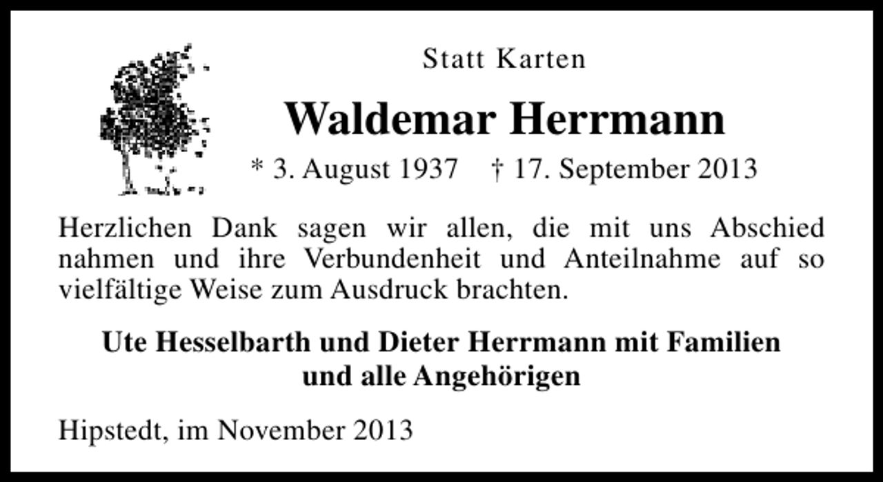 <p>Statt Karten</p><p>Waldemar Herrmann</p><p>* 3. August 1937</p><p>† 17. September 2013</p><p>Herzlichen Dank sagen wir allen, die mit uns Abschied<br />nahmen und ihre Verbundenheit und Anteilnahme auf so<br />vielfältige Weise zum Ausdruck brachten.<br />Ute Hesselbarth und Dieter Herrmann mit Familien<br />und alle Angehörigen<br />Hipstedt, im November 2013</p>