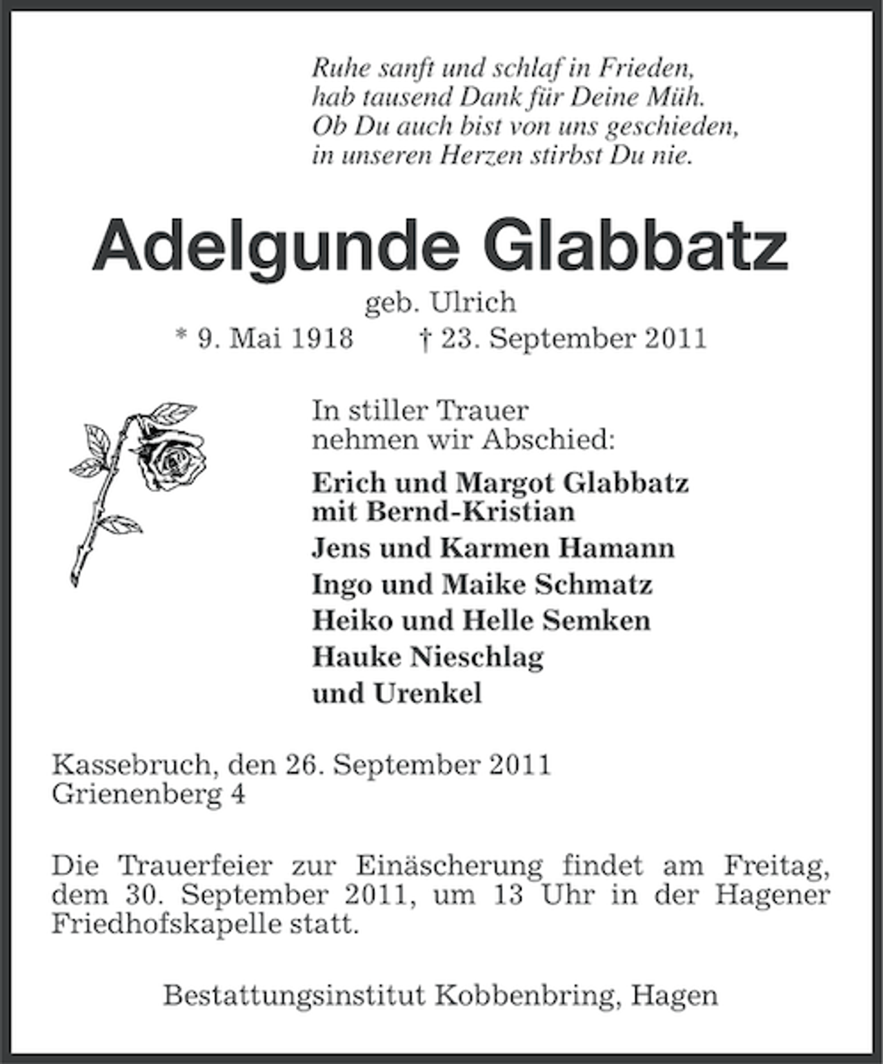 <p>Ruhe sanft und schlaf in Frieden,<br />hab tausend Dank für Deine Müh.<br />Ob Du auch bist von uns geschieden,<br />in unseren Herzen stirbst Du nie.</p><p>Adelgunde Glabbatz<br />* 9. Mai 1918</p><p>geb. Ulrich<br />† 23. September 2011</p><p>In stiller Trauer<br />nehmen wir Abschied:<br />Erich und Margot Glabbatz<br />mit Bernd-Kristian<br />Jens und Karmen Hamann<br />Ingo und Maike Schmatz<br />Heiko und Helle Semken<br />Hauke Nieschlag<br />und Urenkel<br />Kassebruch, den 26. September 2011<br />Grienenberg 4<br />Die Trauerfeier zur Einäscherung findet am Freitag,<br />dem 30. September 2011, um 13 Uhr in der Hagener<br />Friedhofskapelle statt.<br />Bestattungsinstitut Kobbenbring, Hagen</p>