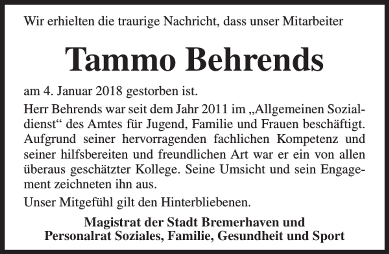 <p>Wir erhielten die traurige Nachricht, dass unser Mitarbeiter</p><p>Tammo Behrends</p><p>am 4. Januar 2018 gestorben ist.<br />Herr Behrends war seit dem Jahr 2011 im „Allgemeinen Sozialdienst“ des Amtes für Jugend, Familie und Frauen beschäftigt.<br />Aufgrund seiner hervorragenden fachlichen Kompetenz und<br />seiner hilfsbereiten und freundlichen Art war er ein von allen<br />überaus geschätzter Kollege. Seine Umsicht und sein Engagement zeichneten ihn aus.<br />Unser Mitgefühl gilt den Hinterbliebenen.<br />Magistrat der Stadt Bremerhaven und<br />Personalrat Soziales, Familie, Gesundheit und Sport</p>