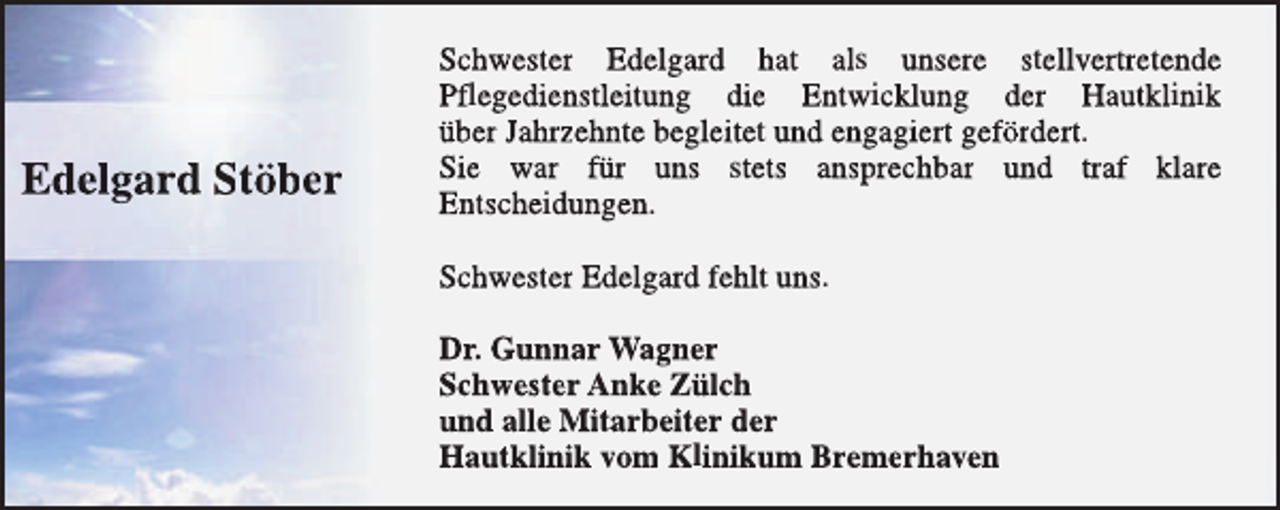 <p>Edelgard Stöber</p><p>Schwester Edelgard hat als unsere stellvertretende<br />Pflegedienstleitung die Entwicklung der Hautklinik<br />über Jahrzehnte begleitet und engagiert gefördert.<br />Sie war für uns stets ansprechbar und traf klare<br />Entscheidungen.<br />Schwester Edelgard fehlt uns.<br />Dr. Gunnar Wagner<br />Schwester Anke Zülch<br />und alle Mitarbeiter der<br />Hautklinik vom Klinikum Bremerhaven</p>