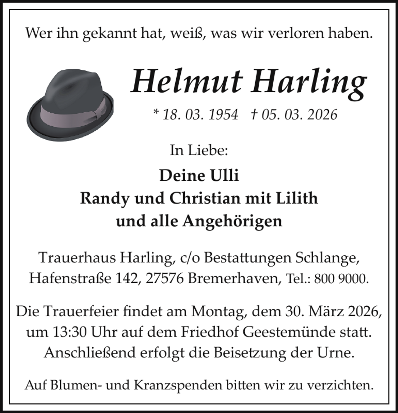 <p>Wer ihn gekannt hat, weiß, was wir verloren haben.</p>
<p>Helmut Harling<br />* 18. 03. 1954 † 05. 03. 2026<br />In Liebe:</p>
<p>Deine Ulli<br />Randy und Christian mit Lilith<br />und alle Angehörigen<br />Trauerhaus Harling, c/o Bestattungen Schlange,<br />Hafenstraße 142, 27576 Bremerhaven, Tel.: 800 9000.<br />Die Trauerfeier ﬁndet am Montag, dem 30. März 2026,<br />um 13:30 Uhr auf dem Friedhof Geestemünde statt.<br />Anschließend erfolgt die Beise ung der Urne.<br />Auf Blumen­ und Kranzspenden bitten wir zu verzichten.</p>