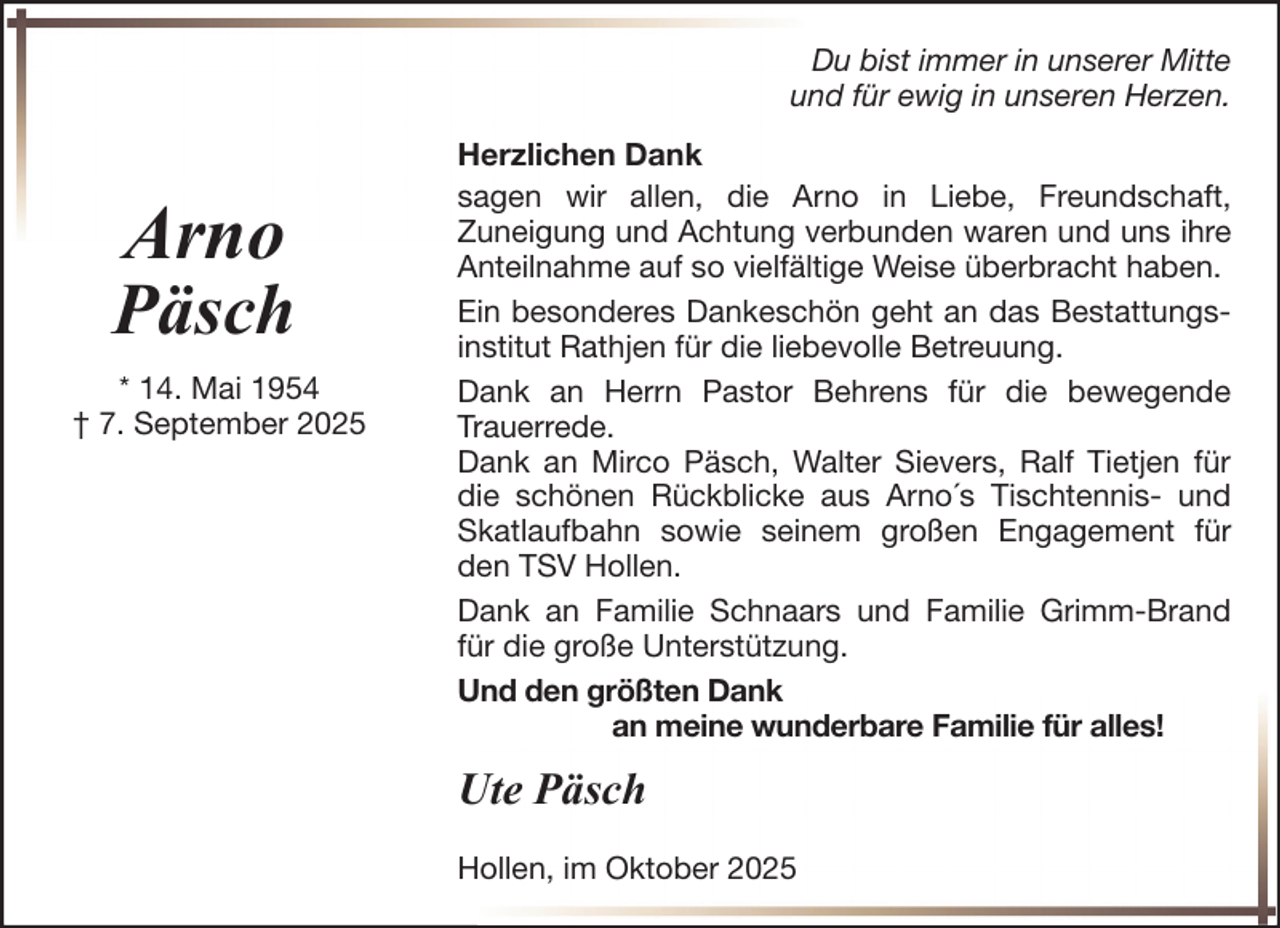 <p>Du bist immer in unserer Mitte<br />und für ewig in unseren Herzen.</p>
<p>Arno<br />Päsch<br />* 14. Mai 1954<br />† 7. September 2025</p>
<p>Herzlichen Dank<br />sagen wir allen, die Arno in Liebe, Freundschaft,<br />Zuneigung und Achtung verbunden waren und uns ihre<br />Anteilnahme auf so vielfältige Weise überbracht haben.<br />Ein besonderes Dankeschön geht an das Bestattungsinstitut Rathjen für die liebevolle Betreuung.<br />Dank an Herrn Pastor Behrens für die bewegende<br />Trauerrede.<br />Dank an Mirco Päsch, Walter Sievers, Ralf Tietjen für<br />die schönen Rückblicke aus Arno´s Tischtennis- und<br />Skatlaufbahn sowie seinem großen Engagement für<br />den TSV Hollen.<br />Dank an Familie Schnaars und Familie Grimm-Brand<br />für die große Unterstützung.<br />Und den größten Dank<br />an meine wunderbare Familie für alles!</p>
<p>Ute Päsch<br />Hollen, im Oktober 2025</p>