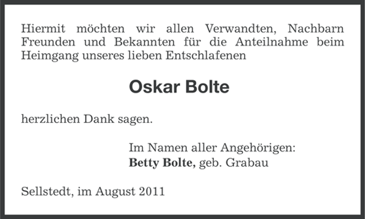 <p>Hiermit möchten wir allen Verwandten, Nachbarn<br />Freunden und Bekannten für die Anteilnahme beim<br />Heimgang unseres lieben Entschlafenen</p><p>Oskar Bolte<br />herzlichen Dank sagen.<br />Im Namen aller Angehörigen:<br />Betty Bolte, geb. Grabau<br />Sellstedt, im August 2011</p>