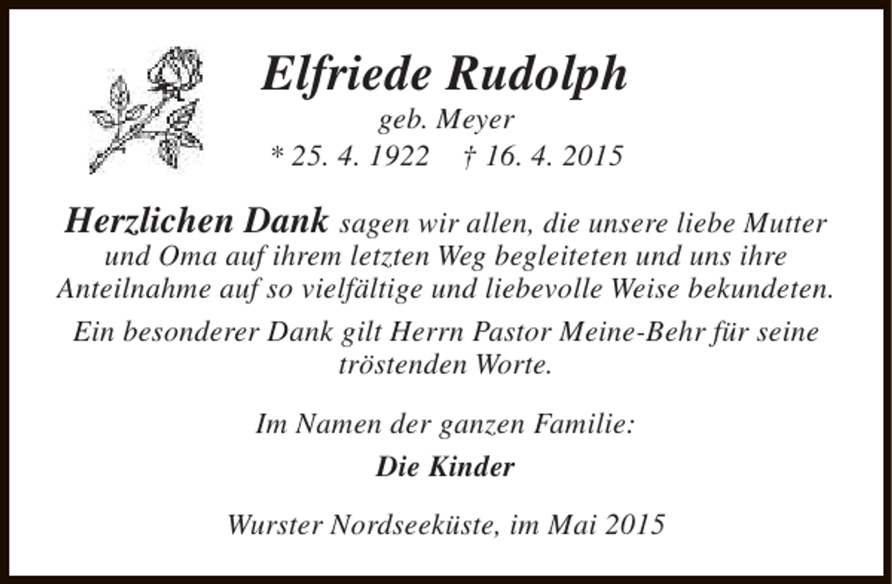 <p>Elfriede Rudolph<br />geb. Meyer<br />* 25. 4. 1922 † 16. 4. 2015</p><p>Herzlichen Dank sagen wir allen, die unsere liebe Mutter</p><p>und Oma auf ihrem letzten Weg begleiteten und uns ihre<br />Anteilnahme auf so vielfältige und liebevolle Weise bekundeten.<br />Ein besonderer Dank gilt Herrn Pastor Meine-Behr für seine<br />tröstenden Worte.<br />Im Namen der ganzen Familie:<br />Die Kinder<br />Wurster Nordseeküste, im Mai 2015</p>
