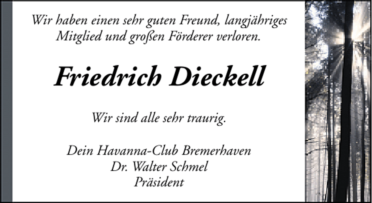<p>Wir haben einen sehr guten Freund, langjähriges<br />Mitglied und großen Förderer verloren.</p><p>Friedrich Dieckell<br />Wir sind alle sehr traurig.<br />Dein Havanna-Club Bremerhaven<br />Dr. Walter Schmel<br />Präsident</p>