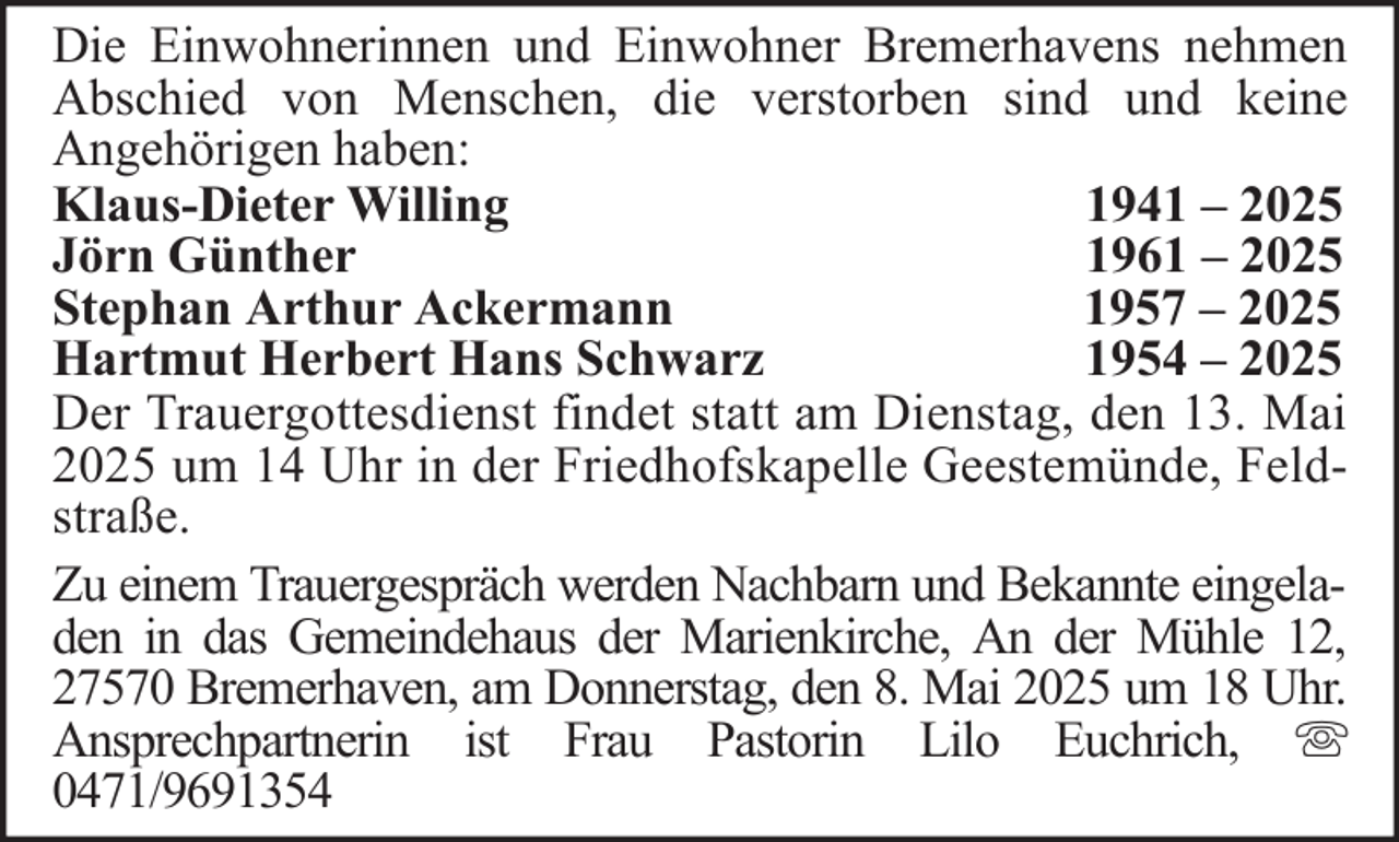 <p>Die Einwohnerinnen und Einwohner Bremerhavens nehmen<br />Abschied von Menschen, die verstorben sind und keine<br />Angehörigen haben:<br />Klaus-Dieter Willing<br />1941 – 2025<br />Jörn Günther<br />1961 – 2025<br />Stephan Arthur Ackermann<br />1957 – 2025<br />Hartmut Herbert Hans Schwarz<br />1954 – 2025<br />Der Trauergottesdienst findet statt am Dienstag, den 13. Mai<br />2025 um 14 Uhr in der Friedhofskapelle Geestemünde, Feldstraße.<br />Zu einem Trauergespräch werden Nachbarn und Bekannte eingeladen in das Gemeindehaus der Marienkirche, An der Mühle 12,<br />27570 Bremerhaven, am Donnerstag, den 8. Mai 2025 um 18 Uhr.<br />Ansprechpartnerin ist Frau Pastorin Lilo Euchrich,<br />0471/9691354</p>