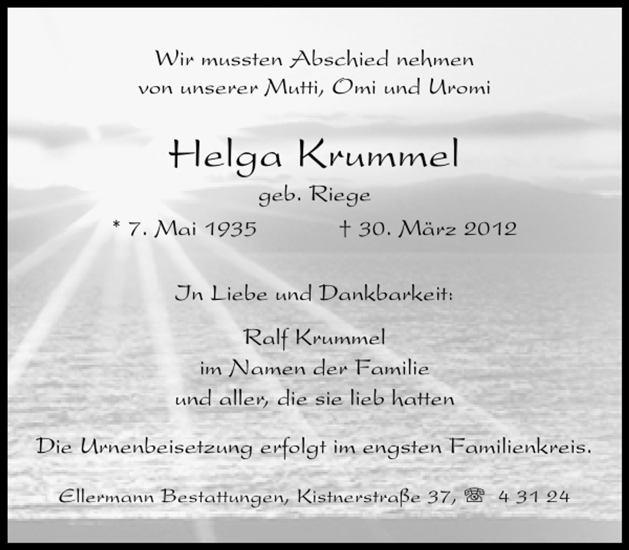 <p>Wir mussten Abschied nehmen<br />von unserer Mutti, Omi und Uromi</p><p>Helga Krummel</p><p>geb. Riege<br />* 7. Mai 1935<br />† 30. März 2012<br />In Liebe und Dankbarkeit:<br />Ralf Krummel<br />im Namen der Familie<br />und aller, die sie lieb hatten<br />Die Urnenbeisetzung erfolgt im engsten Familienkreis.<br />Ellermann Bestattungen, Kistnerstraße 37,</p><p>4 31 24</p>